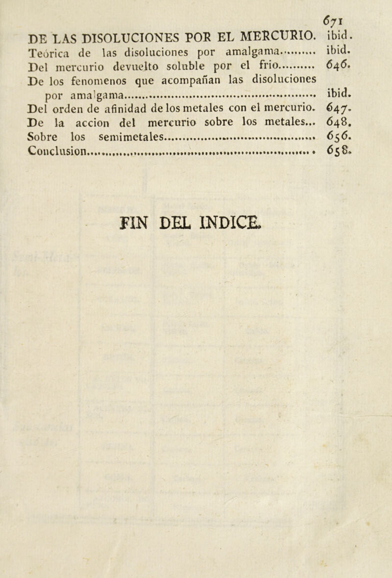 6/1 DE LAS DISOLUCIONES POE EL MEECUEIO. ibid. Teórica de las disoluciones por amalgama.*. ibid. Del mercurio devuelto soluble por el frió 6^6* De los fenómenos que acompañan las disoluciones por amalgama ibid. Del orden de afinidad de los metales con el mercurio. 647* De la acción del mercurio sobre los metales... 648. Sobre los semimetales.. 656. Conclusion......... • 658. FIN DEL INDICE.