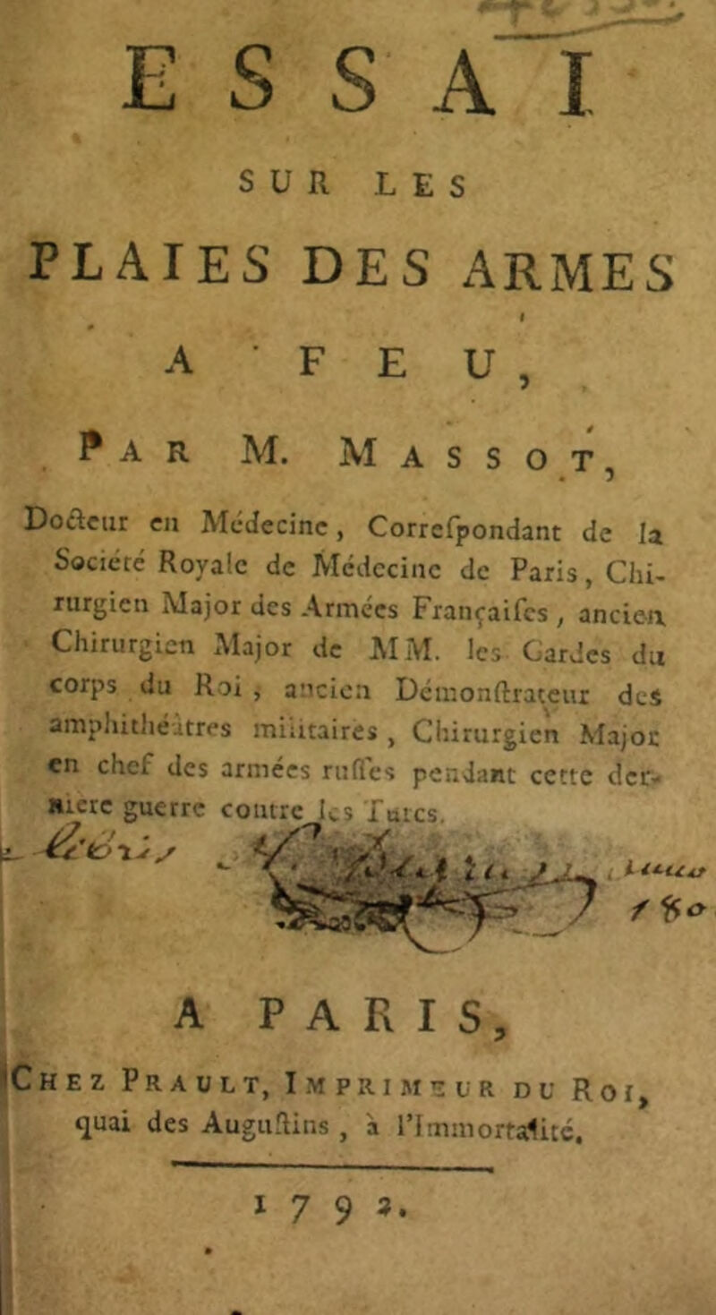 ESSAI SUR LES PLAIES DES ARMES I A F E U , Par M. Mass O T Dofteur en Médecine, Corrcfpondant de la Société Royale de Médecine de Paris, Chi- rurgien Major des Armées Françaifes , ancien. Chirurgien Major de AIM. les Gardes du corps du Roi , ancien Démonftrateiu des ampliithéitres militaires , Chirurgien Majoc en chef des armées rufies pendant cette der- «icre guerre contre ks Intcs. A PARIS, iChez Prault, Imprimatur du Roi, quai des AugtiRins, à l’immortalitc. (i- 1793.
