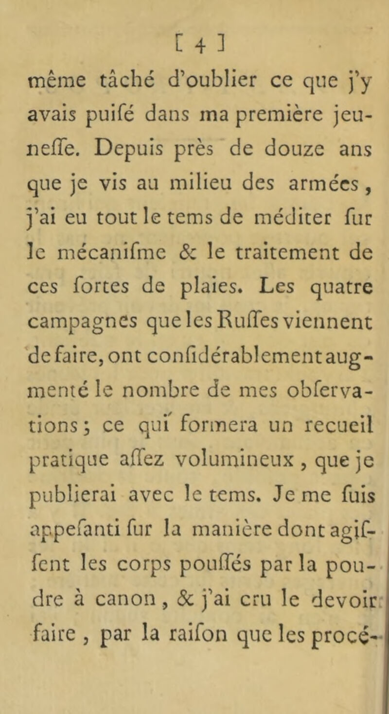 [43 même tâché d’oublier ce que j’y avais puifé dans ma première jeu- neffe. Depuis près de douze ans que je vis au milieu des armées, j’ai eu toutletemsde méditer fur le mécanifme & le traitement de ces fortes de plaies. Les quatre campagnes que les Ruffes viennent *de faire, ont confidérablement aug- menté le nombre de mes obferva- tions ; ce quf formera un recueil pratique affez volumineux , que je publierai avec le tems. Je me fuis appefanti fur la manière dont agif- fent les corps pouffés par la pou- dre à canon, & j’ai cru le devoir: faire , par la raifon que les procé-