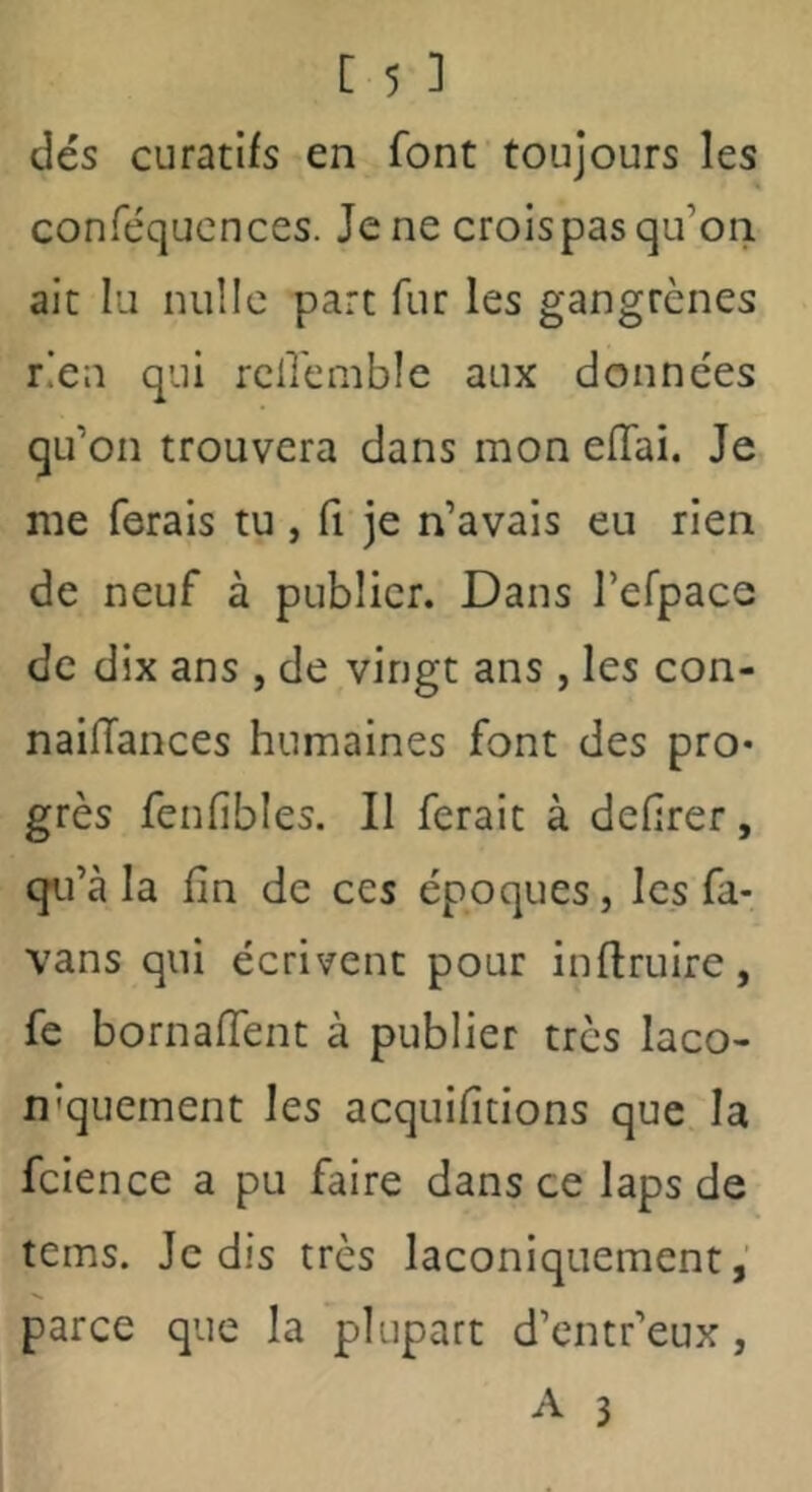 dés curatifs en font toujours les conféqucnces. Je ne croispas qu’on ait lu nulle parc fur les gangrènes rien qui rciremble aux données qu’on trouvera dans mon elTai. Je me ferais tu , fi je n’avais eu rien de neuf à publier. Dans refpace de dix ans , de vingt ans , les con- naifTances humaines font des pro* grès fenfibles. Il ferait à defîrer, qu’à la fin de ces époques, les fa- vans qui écrivent pour inftruire, fe bornaffent à publier très laco- n'quement les acquifitions que la fcience a pu faire dans ce laps de tems. Je dis très laconiquement,' parce que la plupart d’entr’eux,