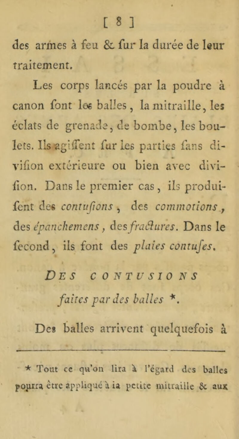 des armes à feu & fur la durée de leur Traitement. Les corps lancés par la poudre à canon font loe balles, la mitraille, les éclats de grenade, de bombe, les bou- lets. llsegifTent furies parties fans di- vifion extérieure ou bien avec dlvi- fion. Dans le premier cas , ils produi- {cnl contu fl on s ^ des commotions, àes epanchemens, desfraéîures. Dans le fécond, ils font des plaies contufes. Des contusions faites par des balles *, Des balles arrivent quelquefois à * Tout cc qw’on lira k l’égard des balles etre appliqué à u petite mitraille & aux