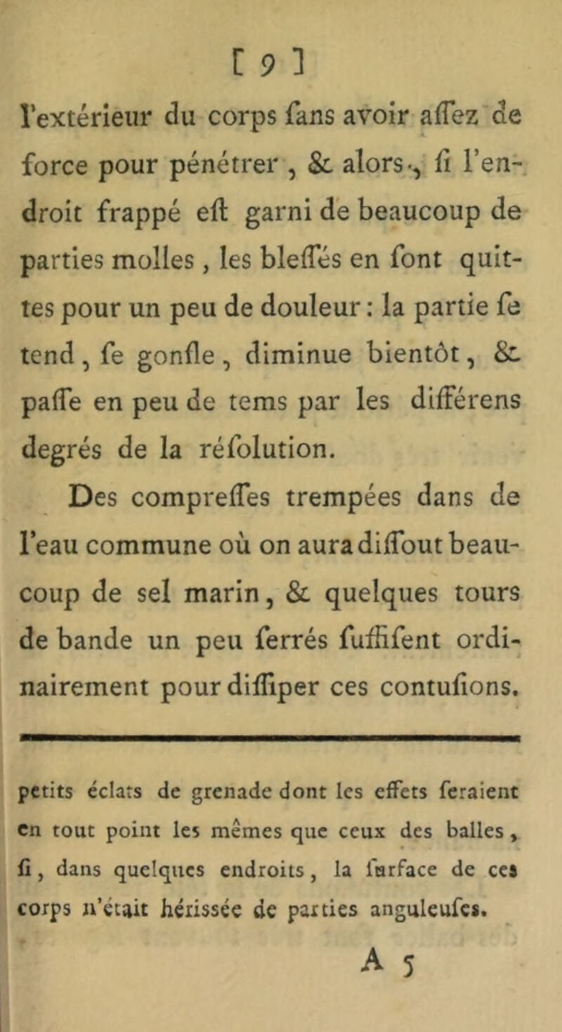 l’extérieur du corps fans avoir aflez de force pour pénétrer , &, alors-, û l’en- droit frappé eft garni de beaucoup de parties molles, les blelTés en font quit- tes pour un peu de douleur : la partie fe tend , fe gonfle , diminue bientôt, &. pafle en peu de tems par les difFérens degrés de la réfolution. Des comprelTes trempées dans de l’eau commune où on aura dilTout beau- coup de sel marin, & quelques tours de bande un peu ferrés fufiifent ordi- nairement pour difliper ces contuflons. petits éclats de grenade dont les effets feraient Cn tout point les mêmes que ceux des balles, fl, dans quelques endroits, la furface de cc$ corps n’était hérissée de parties anguleufes.