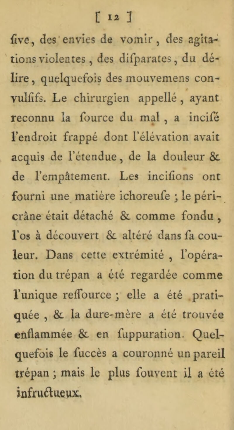 five, des'envies de vomir, des agita- tions violentes , des difparates, du dé- lire , quelquefois des mouvemens con- < vulfifs. Le chirurgien appelle , ayant reconnu la fource du mal, a incifé l’endroit frappé dont l’élévation avait acquis de l’étendue, de la douleur &. de l’empâtement. Les incifions ont fourni une matière ichoreufe j le péri- crâne était détaché &. comme fondu , l’os à découvert & altéré dans fa cou- leur. Dans cette extrémité , l’opéra- tion du trépan a été regardée comme l’unique reflburce ; elle a été .prati- quée , &. la dure-mère a été trouvée enflammée & en fuppuration. Quel- quefois le fuccès a couronné un pareil trépan ; mais le plus fouvent il a été infruélueux.