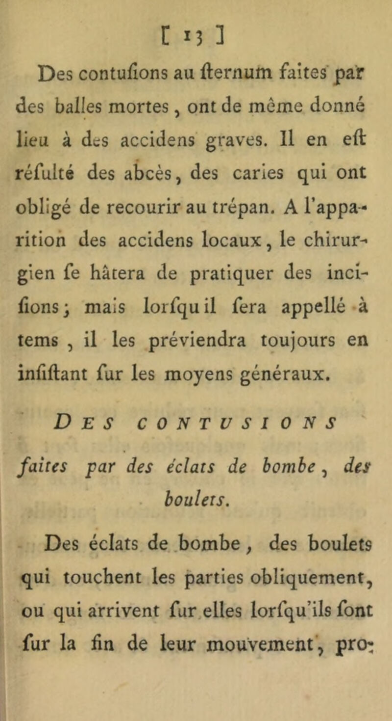 Des contufions au fternum faites' par des balles mortes, ont de môme donné lieu à des accidens graves. H en eft réfulté des abcès, des caries qui ont obligé de recourir au trépan. A l’appa- rition des accidens locaux, le chirur- gien fe hâtera de pratiquer des inci- tons ; mais lorfqu il fera appelle «à tems , il les préviendra toujours en infiftant fur les moyens généraux. Des contusions faites par des éclats de bombe, des boulets. Des éclats de .bombe , des boulets qui touchent les parties obliquement, ou qui arrivent fur.elles lorfqu’ils font fur la fin de leur mouvement*, pro:
