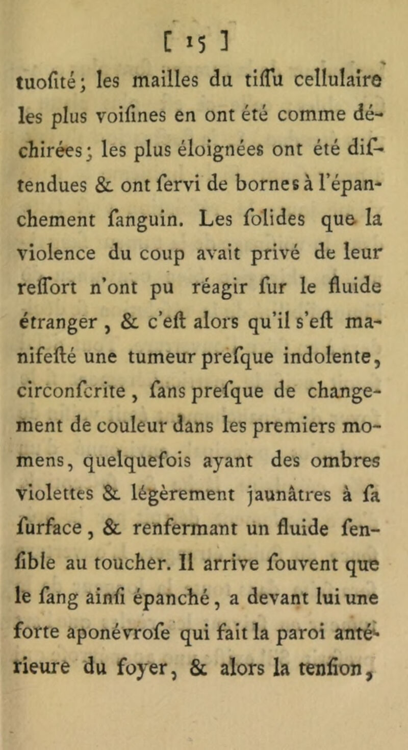 % tuofité; les mailles du tilTu cellulaire les plus voifines en ont été comme dé- chirées; les plus éloignées ont été dis- tendues &: ont Servi de bornes à l’épan- chement Sanguin. Les Solides que. la violence du coup avait privé de leur relTort n’ont pu réagir Sur le fluide étranger , & c’eft alors qu’il s’efl: ma- nifefté une tumeur preSque indolente, circonScrite , Sans preSque de change- ment de couleur dans les premiers mo- mens, quelquefois ayant des ombres violettes & légèrement jaunâtres à Sa Surface , & renfermant un fluide Sen- flble au toucher. Il arrive Souvent que le Sang ainSi épanché, a devant lui une forte âponévrofe qui fait la paroi anté^ rieure du foyer, & alors la tenfion.