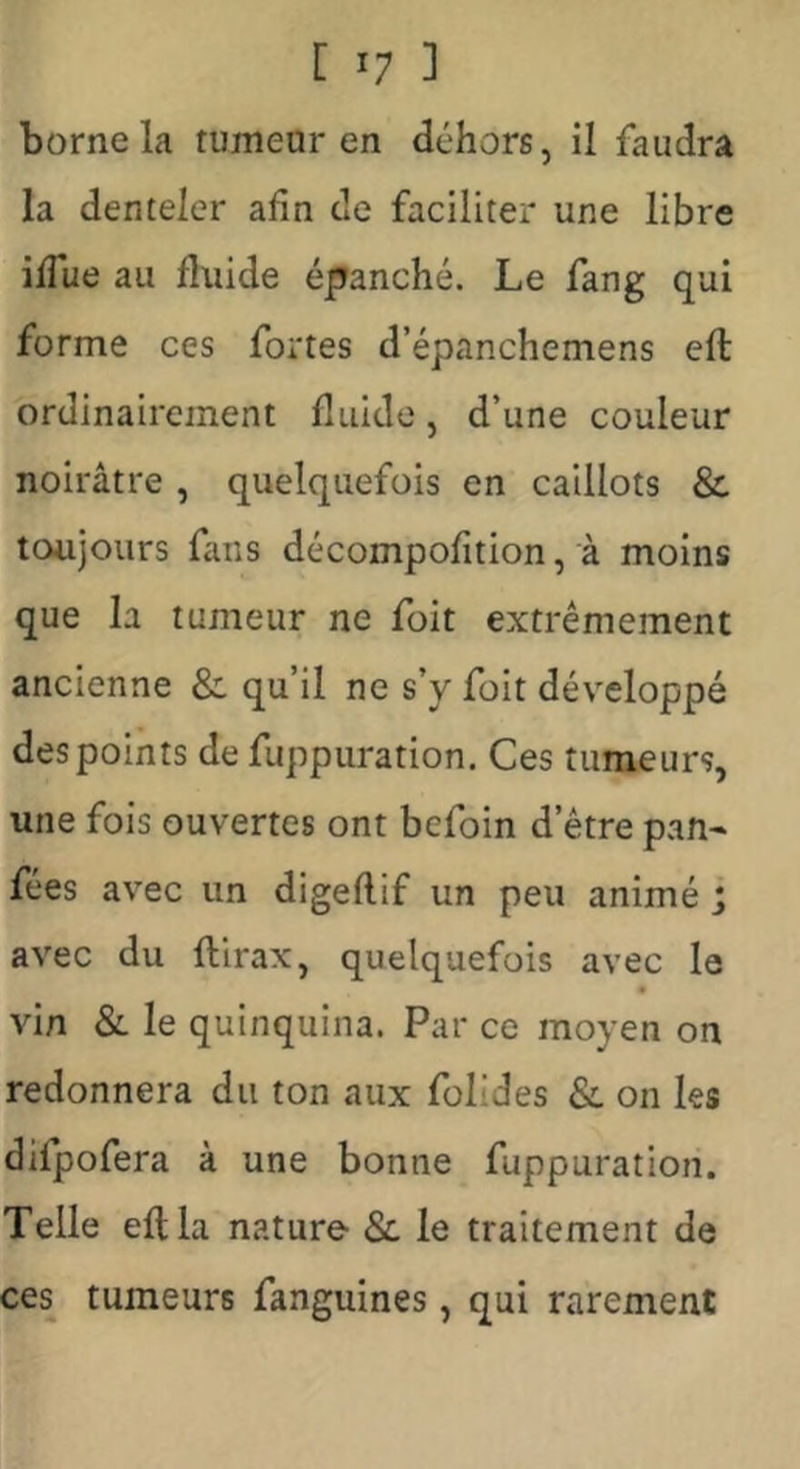 borne la tumear en dehors, il faudra la denteler afin de faciliter une libre iffue au fluide épanché. Le fang qui forme ces fortes d’épanchemens eft ordinairement fluide, d’une couleur noirâtre , quelquefois en caillots & toujours fans décompofîtion, à moins que la tumeur ne foit extrêmement ancienne & qu’il ne s’y foit développé des points de fuppuration. Ces tumeurs, une fois ouvertes ont befoin d’être pan- fées avec un digeflif un peu animé j avec du flirax, quelquefois avec le vin Si le quinquina. Par ce moyen on redonnera du ton aux folides & on les difpofera à une bonne fuppuration. Telle eft la nature &. le traitement de ces tumeurs fanguines, qui rarement