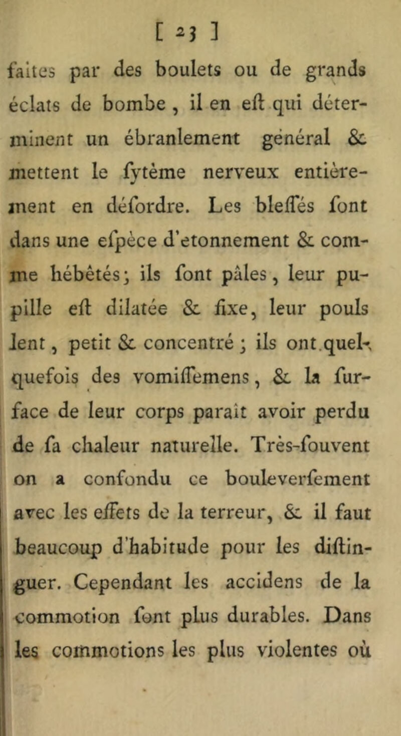 faites par des boulets ou de grands éclats de bombe , il en .eft qui déter- minent un ébranlement général 8c mettent le fvtème nerveux entière- ment en défordre. Les blefles font dans une efpèce d’etonneraent & com- me hébétés; ils font pâles, leur pu- pille eft dilatée & fixe, leur pouls Jent, petit & concentré ; ils ont.queK quefois des vomiftemens, 8l la fur- I face de leur corps parait avoir perdu de fa chaleur naturelle. Très-fouvent on a confondu ce bouleverfement avec les eiFets de la terreur, 8l il faut beaucoup d’habitude pour les diftin- guer. Cependant les accidens de la commotion font plus durables. Dans les commotions les plus violentes où