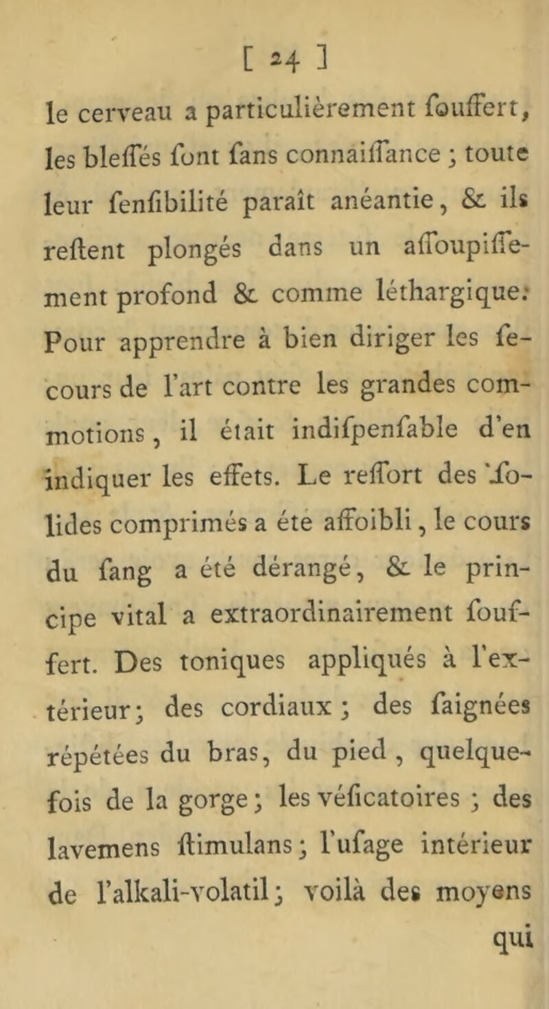 le cerveau a particulièrement foufFert, les bleffés font fans connailîance j toute leur fenfibilité paraît anéantie, & ils relient plongés dans un alToupilTe- ment profond & comme léthargique.* Pour apprendre à bien diriger les fe- cours de l’art contre les grandes com- motions , il était indifpenfable d’en indiquer les effets. Le relfort des *Xo- lides comprimés a été alFoibli, le cours du fang a été dérangé, & le prin- cipe vital a extraordinairement fouf- fert. Des toniques appliqués à l’ex- térieur ^ des cordiaux; des faignées répétées du bras, du pied, quelque- fois de la gorge ; les véficatoires ; des lavemens llimulans; l’ufage intérieur de l’alkali-Yolatil ; voilà des moyens qui