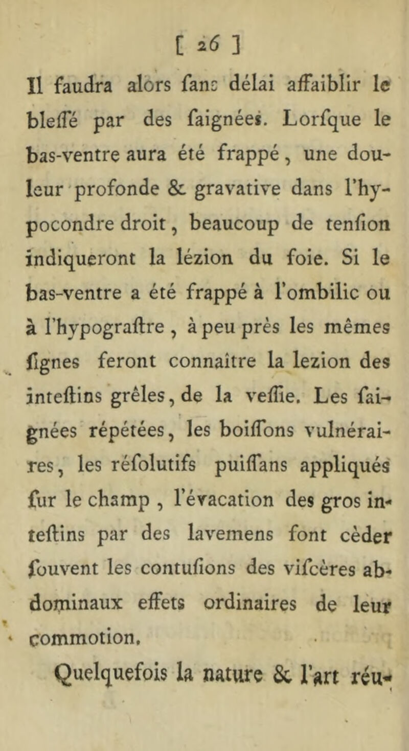 [ ] Il faudra alors fans délai affaiblir le bleffé par des faignéei. Lorfque le bas-ventre aura été frappé, une dou- leur'profonde & gravative dans l’hy- pocondre droit, beaucoup de tenfion indiqueront la lézion du foie. Si le bas-ventre a été frappé à l’ombilic ou à l’hypograftre , à peu près les mêmes flgnes feront connaître la lezion des inteftins grêles, de la veffie. Les fai- » gnées répétées, les boiffons vulnérai- res, les réfolutifs puiffans appliqués fur le champ , l’évacation des gros in- teftins par des lavemens font céder füuvent les contufions des vifcères ab- dominaux effets ordinaires de leur commotion. Quelquefois la nature & l’art réu-