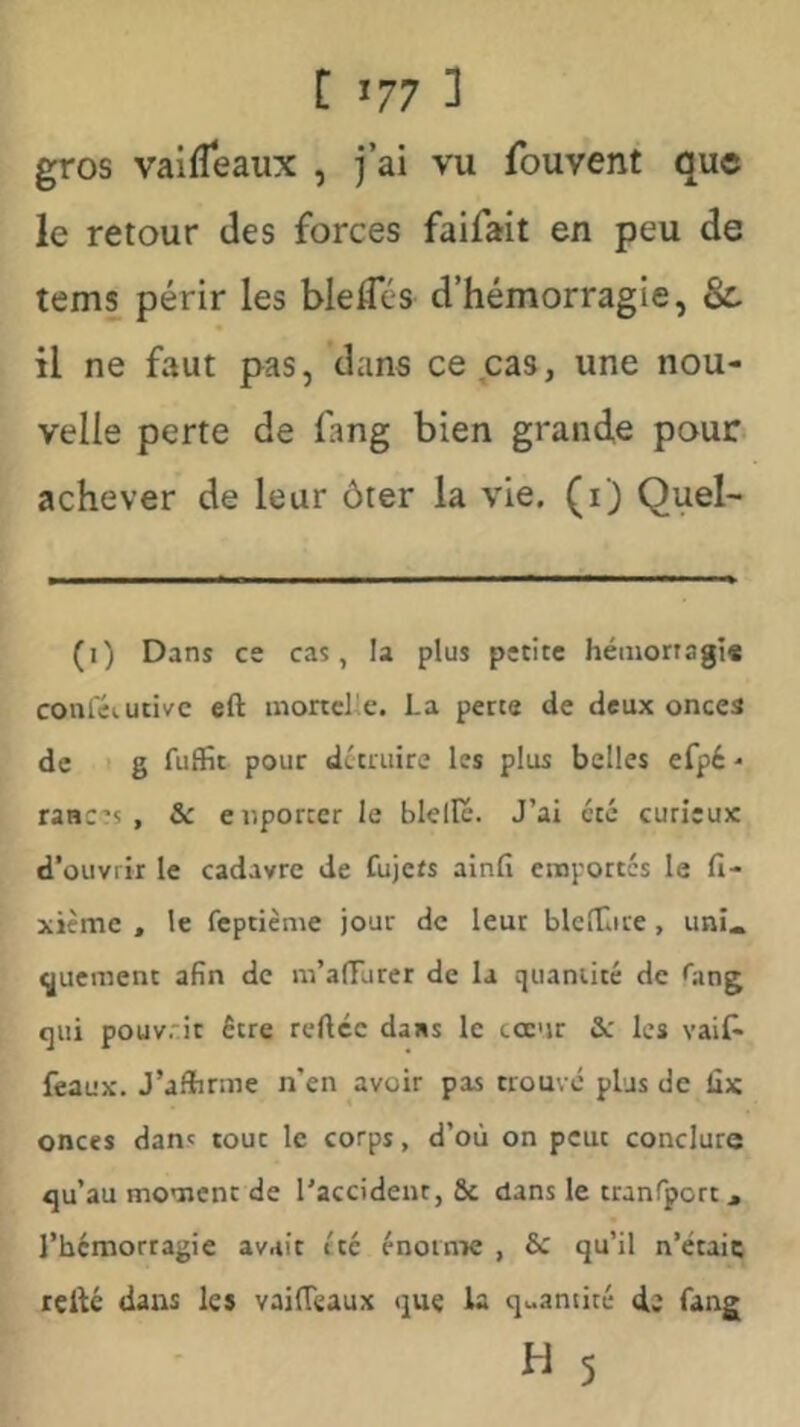 gros vaifléaux , j’ai vu fouvent que le retour des forces faifait en peu de tems périr les bleflcs d’hémorragie, 8c il ne faut pas, dans ce cas, une nou- velle perte de fang bien grande pour* achever de leur ôter la vie. (i) Quel- (i) Dans ce cas, la plus petite héniortagt* coniéiutivc eft inortcl'e. La perte de deux onces de I g fuflfic pour dctniire les plus belles efpé - rances , Sc enporccr le bielle. J’ai été curieux d’ouvrir le cadavre de fujefs ainfi emportes le lî- xième , le feptième jour de leur blefCire, uni« t^uement afin de m’afFurer de la quantité de Oiing qui pouv.:it être reftcc dans le cœur & les vaif- féaux. J’afîirme n’en avoir pas trouvé plus de lix onces dan' tout le corps, d’où on peut conclure qu’au moment de l'accident, & dans le tranfport, l’hémorragie avait été énorme , & qu’il n’étaic refté dans les vaifleaux que la quantité de fang