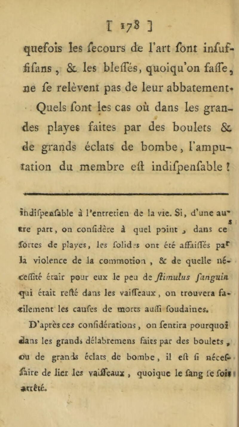 r *73 ] quefois les Tecours de Tart font infuf- fifans , Sl les blefles, quoiqu’on falTe, ne fe relèvent pas de leur abbateraent* • Quels font les cas où dans les gran- des playes faites par des boulets Sc de grands éclats de bombe, l’ampu- tation du membre eft indifpenfable î itidîfpcBfable à l’entretien de la vie. Si, d’une au- s I tre part, on confîdère â quel point j dans ce forces de playes, les folid.'S ont été afTailTcs pa^ la violence de la commotion , & de quelle né- Ceflîté était pour eux le peu de ftimulus fanguin était refté dans les vaifTeaux, on trouvera fa- cilement les caufes de morts aulTi foudaines. D’après ces confidérations, on fentira pourquoi ^ns les grands délabremens faits pat des boulets , ou de grands éclats de bombe, il eft fi nccefi** faire de lier les val^eaux , quoique le fang fe foin