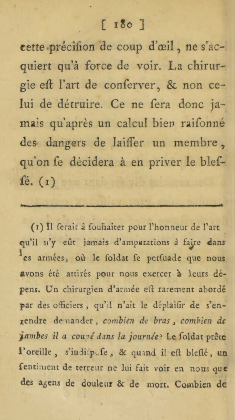 [ 1*0 ] cette .précilion de coup d’œîl, ne 3*^30- quiert qu’à force de voir. La chirur- gie efl l’art de conferver, & non ce- lui de détruire. Ce ne fera donc ja- mais qu’après un calcul bien raifonné des dangers de lailfer un membre, qu’on fe décidera à en priver le blef- fé. (i) (i) Il ferait à fouhaicer pour l’honneur de l’art qu’il ti’y eût jamais d’amputations à faÿc dans 1 / > * CS armées, où le foldat fe perfuadc que nous avons été attirés pour nous exercer \ leurs dé- pens. Un chirurgien d’armée cil rarement abordé par des officiers , qu’il n’ait le déplaifir de s’en- tendre demander, combien de bras, combien de jambes il a couyidans la journée^ Le foldat prête l’oreille, s’indiip^fe, & qumd il cft bleflé, un fentinjent de terreur ne lui fait voir en nous que des agens de douleur & de mort. Combien de