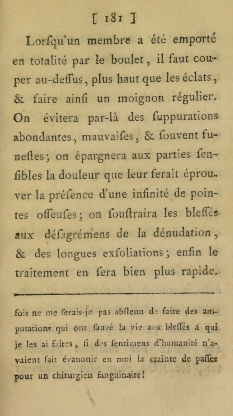 Lorfqu’un membre a été empofrté en totalité par le boulet, il faut cou- per au-deffus, plus haut que les éclats, & faire ainfî un moignon régulier. On évitera par-là des fuppurations abondantes, mauvaifes, & fouvent fu- neftes; on épargnera aux parties fen- fibles la douleur que leur ferait éprou- ver la préfence d’une infinité de poin- tes ofleufes; on fouftraira les blefles- aux défagrémens de la dénudation, & des longues exfol’.ations j enfin le traitement en fera bien plus rapide. fois ne me rerais-)> pas abflenu de faire des am- putations qui ont fauve la vie anx WelTcs d qui je les ai f .itcs, fi des fentimcns d’humanité n’a- vaient fait évanouir en moi la crainte de palTc* pour un chirurgien fanguinairel