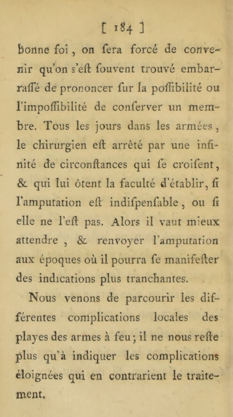 bonne foi , on fera forcé de conve- nir qu’on s’eft fouvent trouv'é embar- rafle de prononcer fur la poffibilité ou l’impoffibilité de conferver un mem- bre. Tous les jours dans les armées, le chirurgien eft arrêté par une infi- nité de circonftances qui fe croifent, & qui lui ôtent la faculté d’établir, fi l’amputation eft indifpenfible, ou fi elle ne l’eft pas. Alors il vaut mieux attendre , & renvoyer rampufation aux époques où il pourra fe manifefter des indications plus tranchantes. Nous venons de parcourir les dif- férentes complications locales des playes des armes à feu -, il ne nous refte plus qu’à indiquer les complications éloignées qui en contrarient le traite- ment.