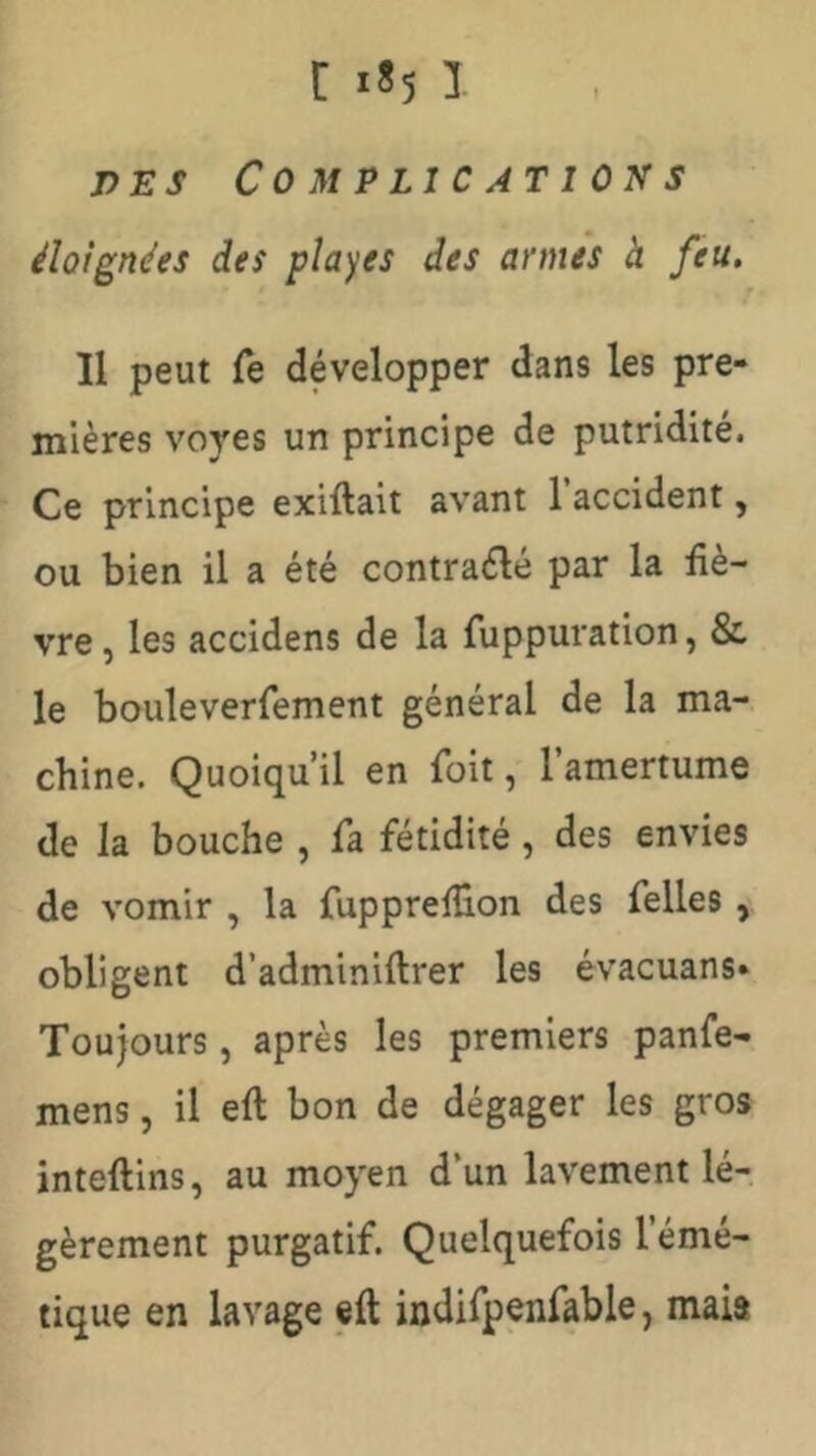 DES Complications éloignées des places des armes à feu. Il peut Te développer dans les pre- mières voyes un principe de putridité. Ce principe exiftait avant 1 accident, ou bien il a été contrarié par la fiè- vre , les accidens de la fuppuration, & le bouleverfement général de la ma- chine. Quoiqu’il en foit, l’amertume de la bouche , fa fétidité, des envies de vomir , la fupprefüon des Telles , obligent d’adminiftrer les évacuans* Toujours, après les premiers panfe- mens, il eft bon de dégager les gros inteftins, au moyen d’un lavement lé- gèrement purgatif. Quelquefois l’émé- tique en lavage eft indifpenfable, mais