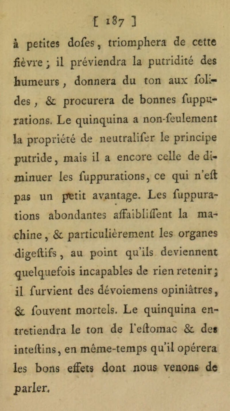 à petites dofes, triomphera de cette fièvre j il préviendra la putridité des humeurs, donnera du ton aux foL- des, &L procurera de bonnes fuppu- rations. Le quinquina a non-feulement la propriété de neutralifer le principe putride, mais il a encore celle de di- minuer les fuppurations, ce qui n’eft pas un petit avantage. Les fuppura- lions abondantes afFaibliflent la ma- chine , & particulièrement les organes digeftifs , au point qu’ils deviennent quelquefois incapables de rien retenir; il furvient des dévoiemens opiniâtres, Sl fouvent mortels. Le quinquina en- tretiendra le ton de l’eftomac & de* inteftins, en même-temps qu’il opérera les bons effets dont nous venons de parler4