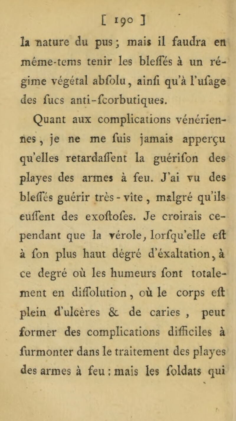 la nature du pus ; mais il faudra en méme-tcms tenir les blelTés à un ré- gime végétal abfolu, ainfi qu’à l’ufage des fucs anti-fcorbutiques. Quant aux complications vénérien- nes , je ne me fuis jamais apperçu quelles retardalTent la guérifon des playes des armes à feu. J’ai vu des blelTés guérir très - vite , malgré qu’ils culTent des exoftofes. Je croirais ce- pendant que la vérole^ lorfqu’elle eft à fon plus haut dégré d’éxaltation, à ce degré où les humeurs font totale- ment en diffolution, où le corps eft plein d’ulcères &. de caries , peut former des complications difficiles à furmonter dans le traitement des playes des armes à feu ; mais les foldats qui