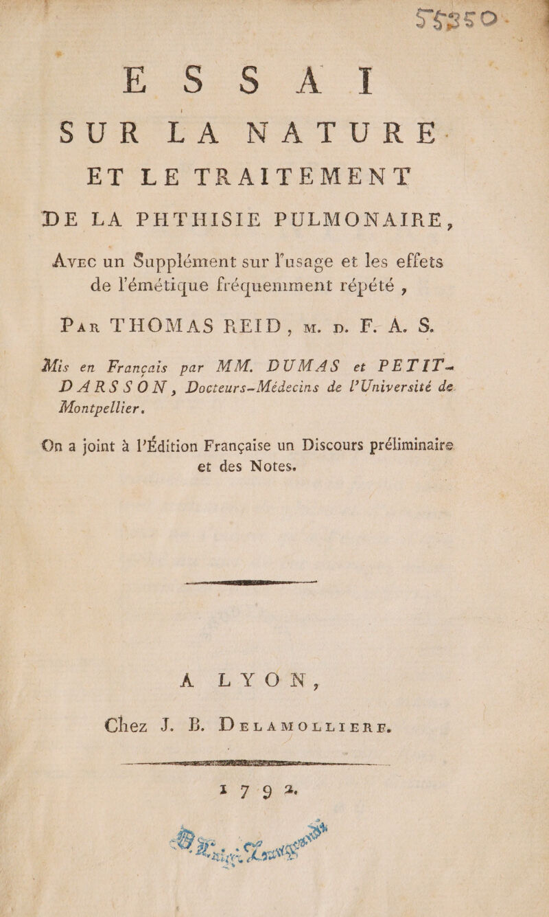 ESSAT PUR EX NA PURE BRCEE TRAIFPEMENT DE LA PH®THISIE PULMONAIRE, Avec un Supplément sur l'usage et les effets de l'émétique fréquemment répété , Pin FHOMAS REID, &amp;'n F-AS, Mis en François per MM. DUMAS et PETIT- D ARSSON, Docteurs-Médecins de l'Université de. Montpellier. On a joint à l’Édition Française un Discours préliminaire et des Notes, AE VON, Chez J. B DEeLAMOLLIERE. » 79.2 2 «di CS EP . s6 CR TES