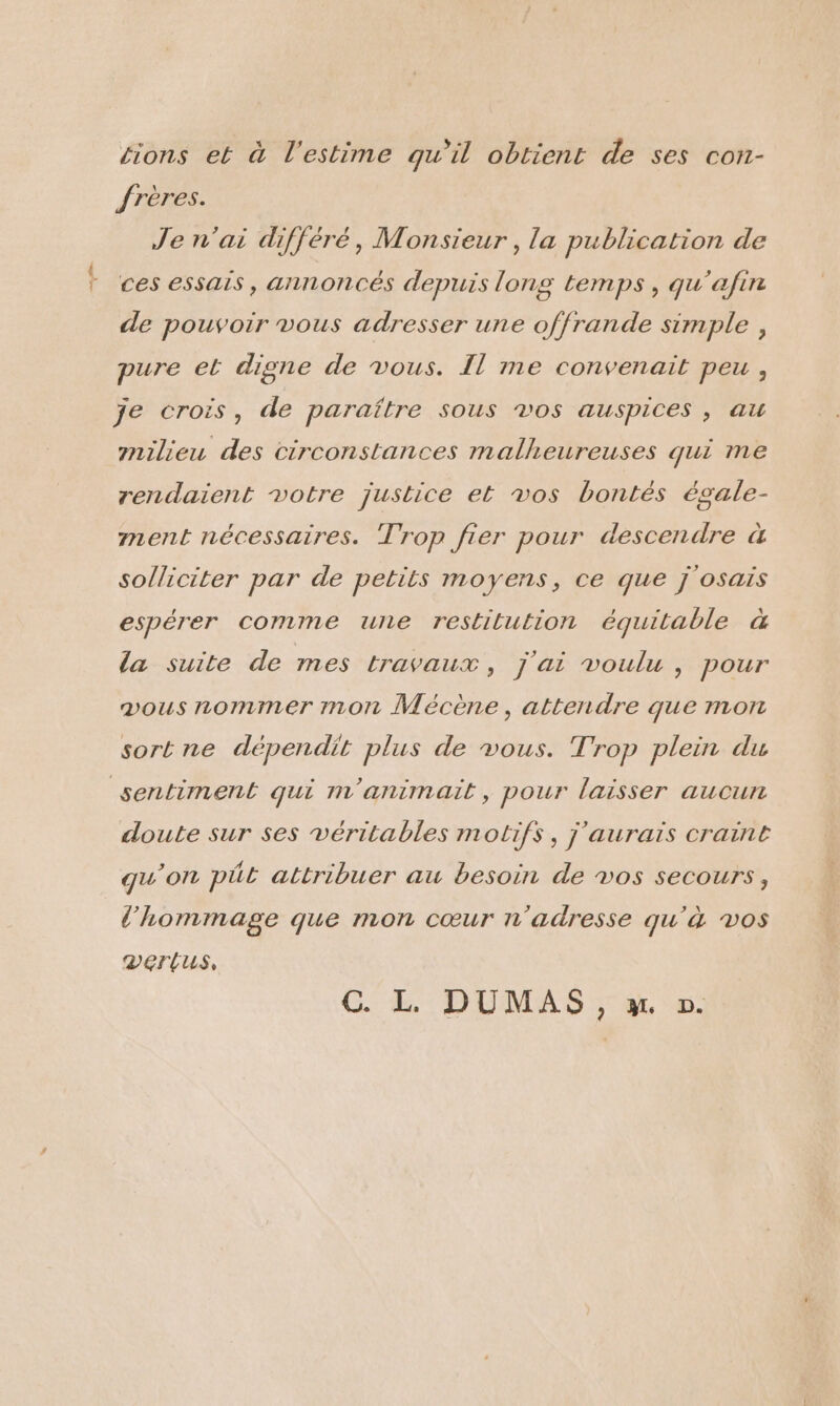 sions et à l'estime qu’il obtient de ses con- frères. Je n'ai différé, Monsieur, la publication de ces essais, annoncés depuis long temps, qu'afin de pouvoir vous adresser une offrande simple, pure el digne de vous. Il me convenait peu , je crois, de paraître sous vos auspices , au milieu des circonstances malheureuses qui me rendaient votre justice et vos bontés égale- ment nécessaires. Trop fier pour descendre à solliciter par de petits moyens, ce que j'osais espérer comme une restitution équitable à la suite de mes travaux, j'ai voulu , pour vous nommer mon Mécène, attendre que mon sortne dépendit plus de vous. Trop plein du sentiment qui m'animait, pour laisser aucun doute sur ses véritables motifs, j'aurais craint qu’on pÜt attribuer au besoin de vos secours, l'hommage que mon cœur n'adresse qu'à vos DeErtus,