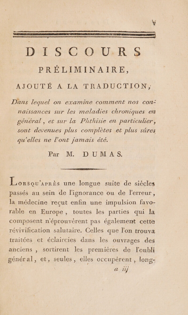 AJOUTÉ A LA TRADUCTION, Dans lequel on examine comment nos con- naissances sur les maladies chroniques en général , ei sur la Phthisie en particulier, sont devenues plus complètes et plus sûres qu'elles ne l’ont jamais été. Par M DUMAS. | FEVER une longue suite de siècles passés au sein de l'ignorance ou de l'erreur, la médecine recut enfin une impulsion favo- rable en Europe, toutes les parties qui la composent n'éprouvérent pas également cette révivification salutaire. Celles que l’on trouva traitées et éclaircies dans les ouvrages des anciens , sortirent les premières de l'oubli génénal, 6%.,seules!, eiles occupérent , long- a 11}