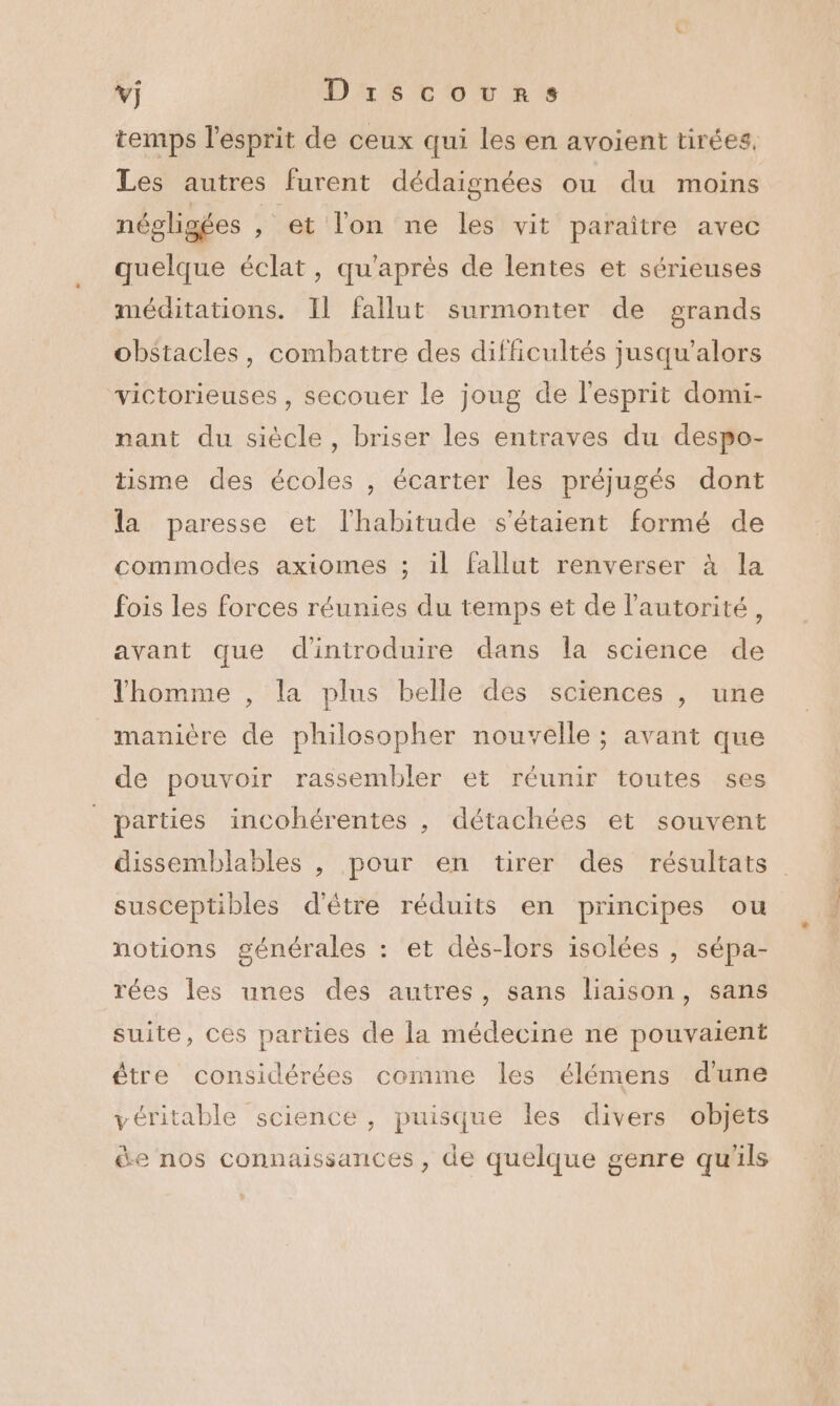 temps l'esprit de ceux qui les en avoient tirées, Les autres furent dédaignées ou du moins négligées , et l'on ne les vit paraître avec quelque éclat, qu'après de lentes et sérieuses méditations. Il fallut surmonter de grands obstacles, combattre des difficultés jusqu'alors victorieuses , secouer le joug de l'esprit domi- nant du siècle, briser les entraves du despo- tisme des écoles , écarter les préjugés dont la paresse et l'habitude s'étaient formé de commodes axiomes ; il fallut renverser à la fois les forces réunies du temps et de l'autorité, avant que d'introduire dans la science de l'homme , la plus belle des sciences , une manière de philosopher nouvelle ; avant que de pouvoir rassembler et réunir toutes ses parties incohérentes , détachées et souvent dissemblables , pour en tirer des résultats susceptibles d'être réduits en principes ou notions générales : et dès-lors isolées , sépa- rées les unes des autres, sans liaison, sans suite, ces parties de la médecine ne pouvaient être considérées comme les élémens d'une véritable science , puisque les divers objets &amp;e nos connaissances , de quelque genre qu'ils