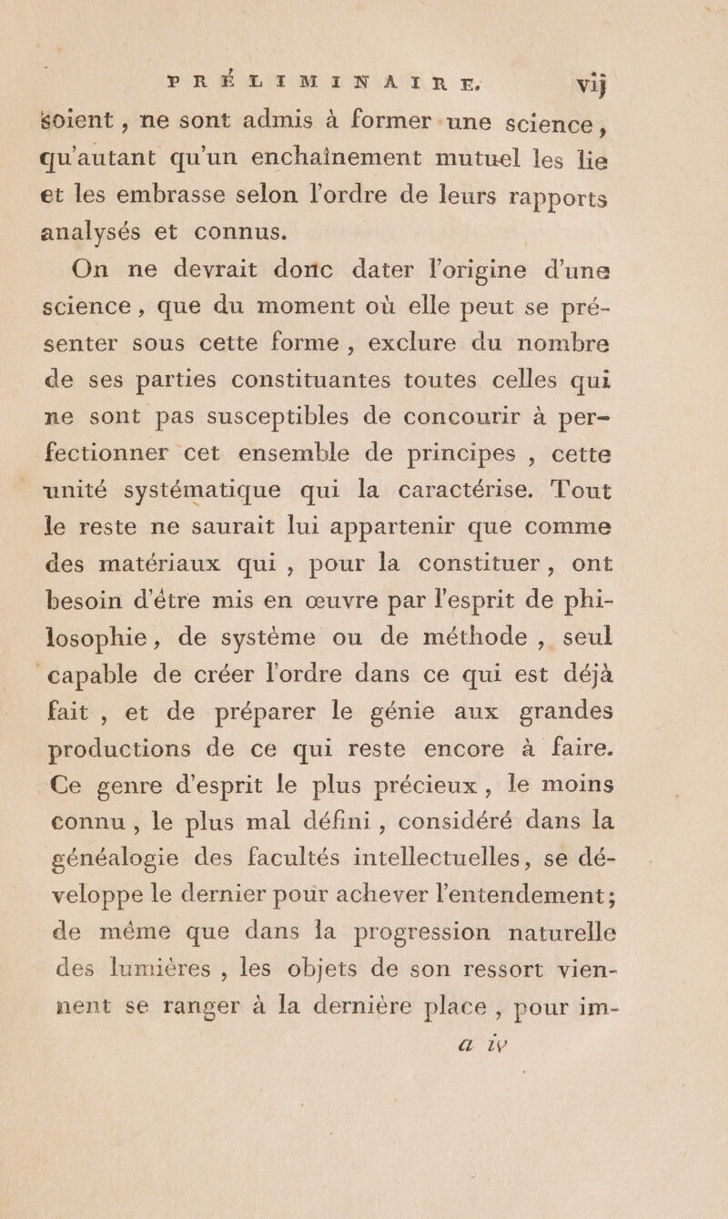 ? PRÉLIMINAIRE vij soient , ne sont admis à former une science, qu'autant qu'un enchainement mutuel les lie et les embrasse selon l'ordre de leurs rapports analysés et connus. On ne devrait donc dater l'origine d'une science , que du moment où elle peut se pré- senter sous cette forme , exclure du nombre de ses parties constituantes toutes celles qui ne sont pas susceptibles de concourir à per- fectionner cet ensemble de principes , cette unité systématique qui la caractérise. Tout le reste ne saurait lui appartenir que comme des matériaux qui, pour la constituer, ont besoin d’être mis en œuvre par l'esprit de phi- losophie, de système ou de méthode , seul capable de créer l'ordre dans ce qui est déjà fait , et de préparer le génie aux grandes productions de ce qui reste encore à faire. Ce genre d'esprit le plus précieux, le moins connu , le plus mal défini, considéré dans la généalogie des facultés intellectuelles, se dé- veloppe le dernier pour achever l’entendement; de même que dans Îa progression naturelle des lumières , les objets de son ressort vien- nent se ranger à la dernière place , pour im- &amp; tv