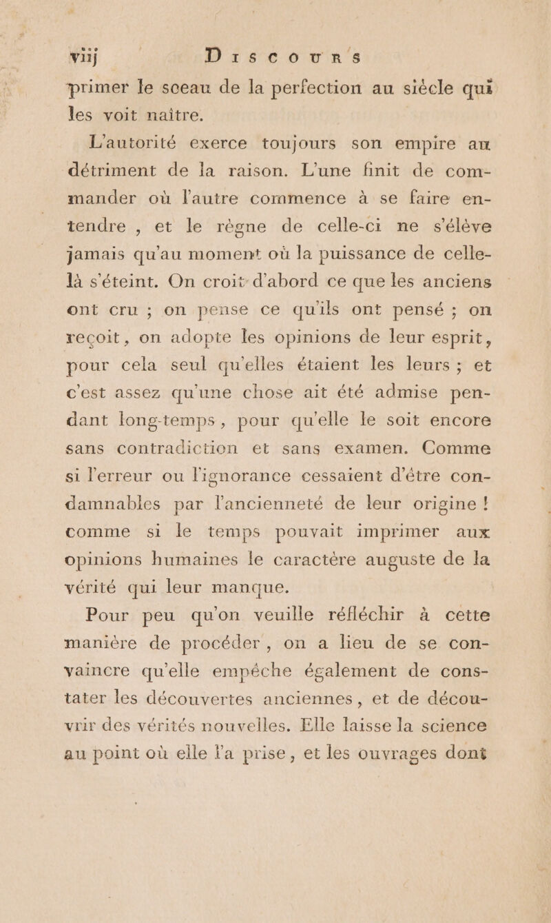 primer le sceau de la perfection au siècle qui les voit naïtre. L'autorité exerce toujours son empire aw détriment de la raison. L'une finit de com- mander où l’autre commence à se faire en- tendre , et le règne de celle-ci ne s'élève jamais qu'au moment où la puissance de celle- là s'éteint. On croit d'abord ce que les anciens ont cru ; on pense ce quils ont pensé ; on recoit, on adopte les opinions de leur esprit, pour cela seul qu’elles étaient les leurs ; et c'est assez qu'une chose ait été admise pen- dant long-temps, pour qu'elle le soit encore sans contradiction et sans examen. Comme si l'erreur ou l'ignorance cessaient d’être con- damnables par l'ancienneté de leur origine ! comme si le temps pouvait imprimer aux opinions humaines le caractére auguste de la vérité qui leur manque. Pour peu qu'on veuille réfléchir à cette manière de procéder, on a lieu de se con- vaincre qu’elle empéche également de cons- tater les découvertes anciennes, et de décou- vrir des vérités nouvelles. Elle laisse la science au point où elle la prise, et les ouvrages dont