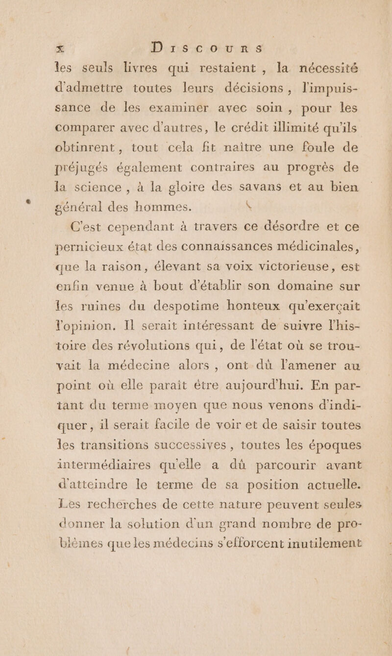 les seuls livres qui restaient , la nécessité d'admettre toutes leurs décisions, l'impuis- sance de les examiner avec soin , pour les comparer avec d’autres, le crédit illimité qu'ils obtinrent, tout cela fit naître une foule de préjugés également contraires au progrès de la science , à la gloire des savans et au bien général des hommes. \ C'est cependant à travers ce désordre et ce pernicieux état des connaissances médicinales, que la raison, élevant sa voix victorieuse, est enfin venue à bout d'établir son domaine sur les ruines du despotime honteux qu'exerçait Vopinion. Il serait intéressant de suivre lhis- toire des révolutions qui, de l’état où se trou- vait la médecine alors, ont dù l’amener au point où elle parait être aujourd'hui. En par- tant du terme moyen que nous venons d’indi- quer , il serait facile de voir et de saisir toutes les transitions successives , toutes les époques intermédiaires quelle a dû parcourir avant d'atteindre le terme de sa position actuelle. Les recherches de cette nature peuvent seules donner la solution d'un grand nombre de pro- bièmes que les médecins s'efforcent inutilement