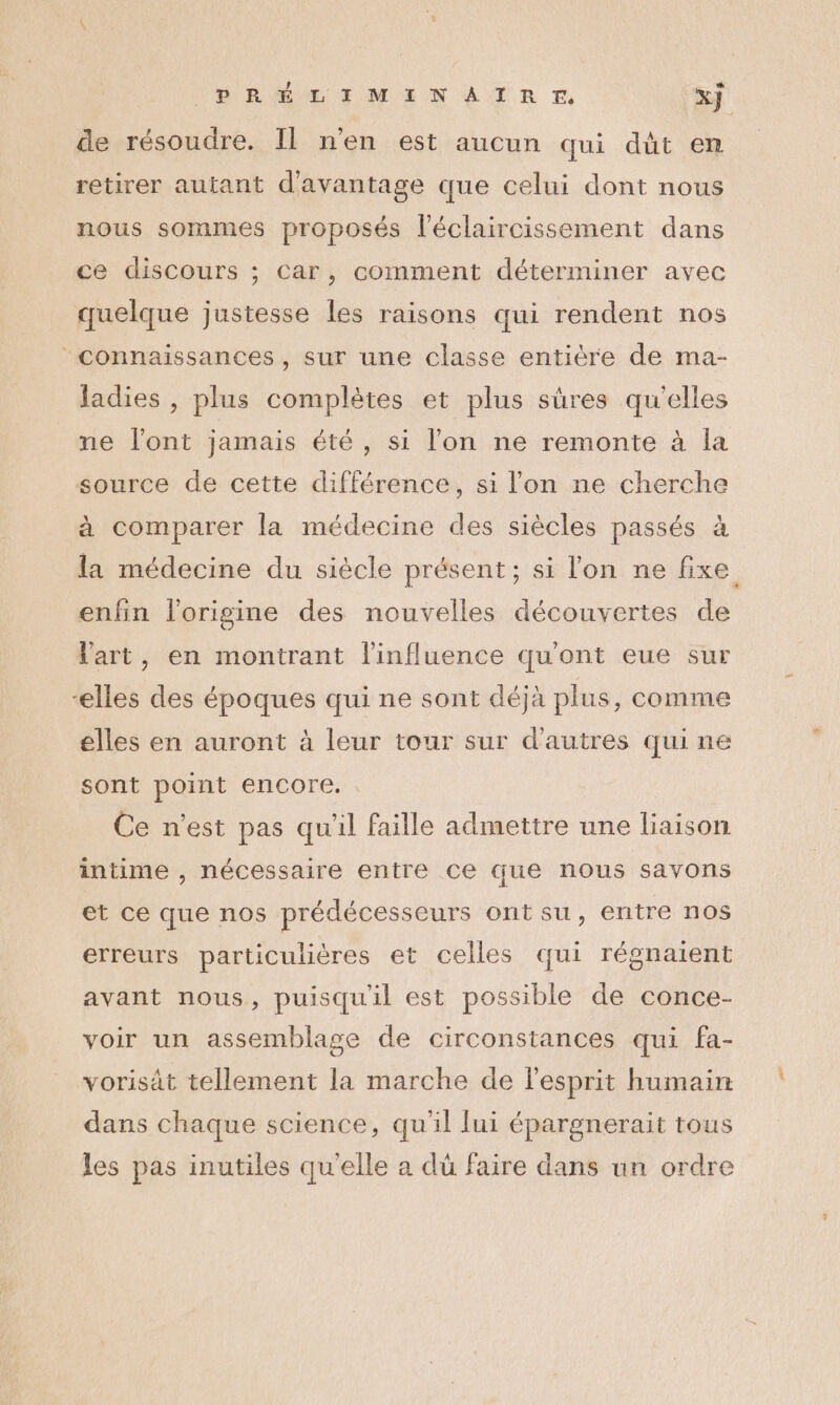 de résoudre. Il n'en est aucun qui dûüt en retirer autant d'avantage que celui dont nous nous sommes proposés l’éclaircissement dans ce discours ; Car, comment déterminer avec quelque justesse les raisons qui rendent nos connaissances, sur une classe entière de ma- Jadies , plus complètes et plus sûres qu’elles ne l'ont jamais été, si l’on ne remonte à la source de cette différence, si l'on ne cherche à comparer la médecine des siècles passés à la médecine du siècle présent; si l'on ne fixe enfin l'origine des nouvelles découvertes de Vart, en montrant l'influence qu'ont eue sur elles des époques qui ne sont déjà plus, comme elles en auront à leur tour sur d'autres qui ne sont point encore. Ce n’est pas qu'il faille admettre une liaison intime , nécessaire entre ce que nous savons et ce que nos prédécesseurs ontsu, entre nos erreurs particulières et celles qui régnaient avant nous, puisqu'il est possible de conce- voir un assemblage de circonstances qui fa- vorisät tellement la marche de l'esprit humain dans chaque science, qu'il lui épargnerait tous les pas inutiles qu'elle a dü faire dans un ordre