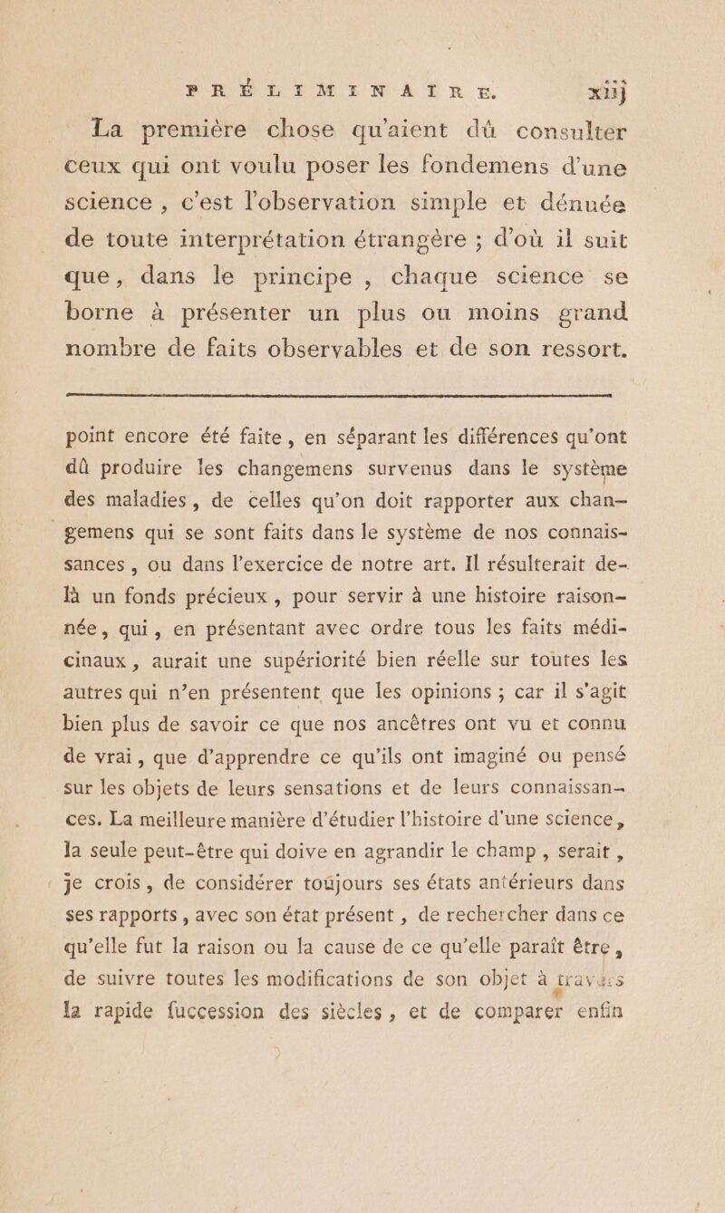 CRE FRÉLIMINATITRE. xl} La première chose qu'aient dû consulter ceux qui ont voulu poser les fondemens d'une science , c'est l'observation simple et dénnée de toute interprétation étrangère ; d’où il suit que, dans le principe , chaque science se borne à présenter un plus ou moins grand nombre de faits observables et de son ressort. point encore été faite, en séparant les différences qu'ont dû produire les changemens survenus dans le système des maladies, de celles qu’on doit rapporter aux chan- _gemens qui se sont faits dans le système de nos connais- sances , ou dans l'exercice de notre art. Il résulterait de- R un fonds précieux , pour servir à une histoire raison- née, qui, en présentant avec ordre tous les faits médi- cinaux , aurait une supériorité bien réelle sur toutes les autres qui n’en présentent que les opinions ; car il s’agit bien plus de savoir ce que nos ancêtres ont vu et connu de vrai, que d'apprendre ce qu’ils ont imaginé ou pensé sur les objets de leurs sensations et de leurs connaïissan- ces. La meilleure manière d'étudier l’histoire d'une science, Ja seule peut-être qui doive en agrandir le champ, serait, : je crois, de considérer toujours ses états antérieurs dans ses rapports, avec son état présent , de rechercher dans ce qu’elle fut la raison ou la cause de ce qu’elle paraît être, de suivre toutes les modifications de son objet à ravis la rapide fuccession des siècles, et de comparer enfin