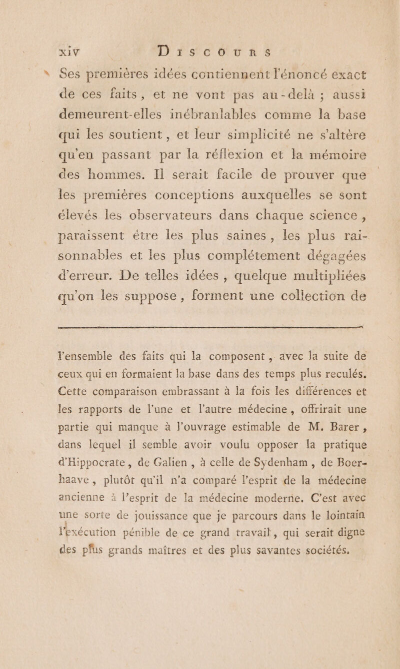 Ses premières idées contiennent l'énoncé exact de ces faits, et ne vont pas au-delà ; aussi demeurent-elles inébranlables comme la base qui les soutient, et leur simplicité ne s’altère qu'en passant par la réflexion et la mémoire des hommes. Il serait facile de prouver que les premières conceptions auxquelles se sont élevés les observateurs dans chaque science, paraissent être les plus saines, les plus rai- sonnables et les plus complétement dégagées d'erreur. De telles idées , quelque multipliées qu'on les suppose, forment une collection de l’ensemble des faits qui la composent , avec la suite de ceux qui en formaient la base dans des temps plus reculés. Cette comparaison embrassant à la fois les différences et les rapports de l’une et l’autre médecine, offrirait une partie qui manque à l'ouvrage estimable de M. Barer, dans lequel il semble avoir voulu opposer la pratique d'Hippocrate, de Galien , à celle de Sydenham , de Boer- haave, plutôt qu'il n’a comparé l’esprit de la médecine ancienne à l’esprit de la médecine moderrie. C’est avec une sorte de jouissance que je parcours dans le lointain l'exécution pénible de ce grand travail, qui serait digne des plus grands maîtres et des plus savantes sociétés.