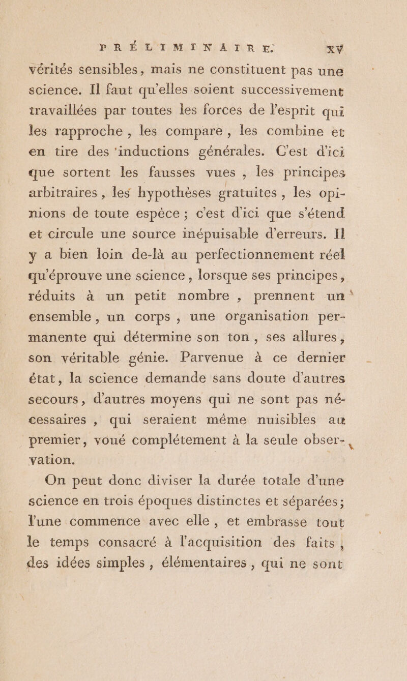 [à PRÉLIMINAIRE XY vérités sensibles, mais ne constituent pas une science. Il faut qu'elles soient successivement travaillées par toutes les forces de l'esprit qui les rapproche , les compare , les combine et en tire des ‘inductions générales. C'est d'ici que sortent les fausses vues , les principes arbitraires , les hypothèses gratuites , les Opi- nions de toute espèce ; c'est d'ici que s'étend et circule une source inépuisable d'erreurs. Il y a bien loin de-là au perfectionnement réel qu'éprouve une science , lorsque ses principes, réduits à un petit nombre , prennent un: ensemble , un corps , une organisation per- manente qui détermine son ton, ses allures, son véritable génie. Parvenue à ce dernier état, la science demande sans doute d’autres secours, d'autres moyens qui ne sont pas né- cessaires , qui seraient même nuisibles au premier, voué complétement à la seule obser-, vation. | On peut donc diviser la durée totale d’une science en trois époques distinctes et séparées; lune commence avec elle, et embrasse tout le temps consacré à l'acquisition des faits, des idées simples, élémentaires , qui ne sont