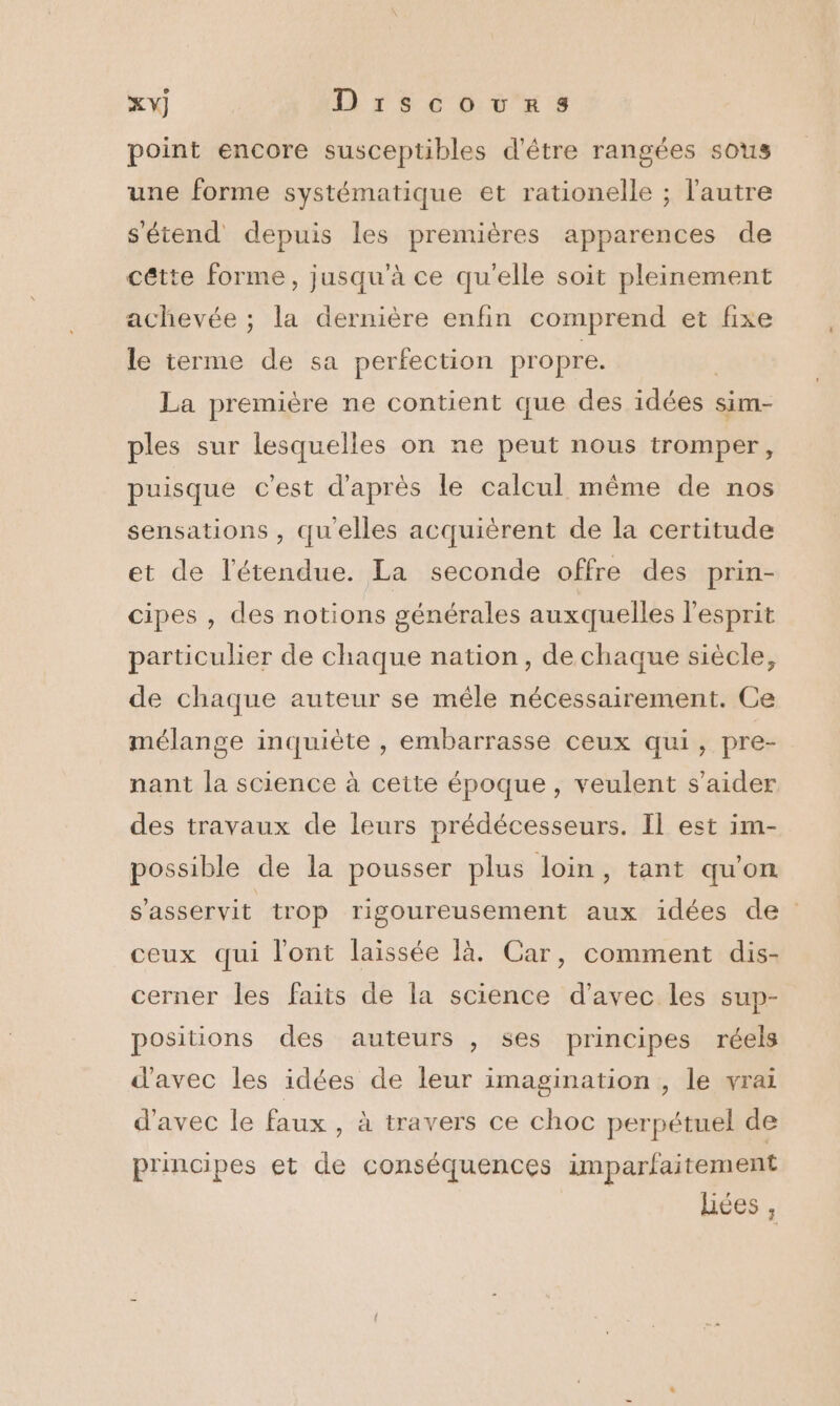 XY] Drscouwurs point encore susceptibles d'être rangées sous une forme systématique et rationelle ; l'autre s'étend depuis les premières apparences de cétte forme, jusqu'à ce qu'elle soit pleinement achevée ; la dernière enfin comprend et fixe le terme de sa perfection propre. | La première ne contient que des idées sim- ples sur lesquelles on ne peut nous tromper, puisque c’est d'après le calcul même de nos sensations , qu'elles acquièrent de la certitude et de l'étendue. La seconde offre des prin- cipes , des notions générales auxquelles l'esprit particulier de chaque nation, de chaque siècle, de chaque auteur se mêle nécessairement. Ce mélange inquiète , embarrasse ceux qui, pre- nant la science à cette époque, veulent s’aider des travaux de leurs prédécesseurs. Il est im- possible de la pousser plus loin, tant qu'on s'asservit trop rigoureusement aux idées de ceux qui l'ont laissée là. Car, comment dis- cerner les faits de la science d'avec les sup- positions des auteurs , ses principes réels d'avec les idées de leur imagination , le vrai d'avec le faux , à travers ce choc perpétuel de principes et de conséquences imparfaitement liées ,
