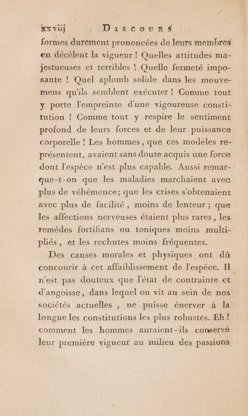 xx vi) ::Drscovarsé formes durement prononcées de leurs membres en décélent la vigueur ! Quelles attitudes ma- jestueuses et terribles ! Quelle fermeté impo- sante ! Quel aplomb solide dans les mouve- mens qu'ils semblent exécuter ! Comme tout y porte l'empreinte d'une vigoureuse consti- tution ! Comme tout y respire le sentiment profond de leurs forces et de leur puissance corporelle ! Les hommes, que ces modèles re- présentent, avaient sans doute acquis une force dont l'espèce n'est plus capable. Aussi remar- que-t-on que les maladies marchaient avec plus de véhémence; que les crises s'obtenaïent avec plus de facilité, moins de lenteur ; que les affections nerveuses étaient plus rares, les remèdes fortiñans ou toniques moins multi- pliés, et les rechutes moins fréquentes. Des causes morales et physiques ont dû concourir à cet affaiblissement de l'espèce. Il n'est pas douteux que l'état de contrainte et sociétés actuelles , ne puisse énerver à la longue les constitutions les plus robustes. Eh ! comment les hommes auraient-ils conservé leur première vigueur au milieu des passions -