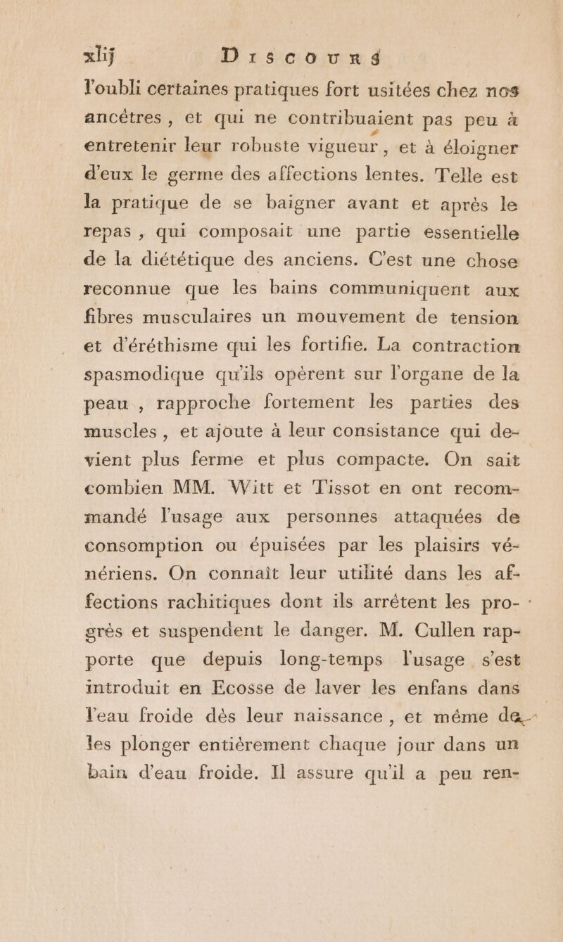 l'oubli certaines pratiques fort usitées chez nos ancêtres , Et qui ne contribuaient pas peu à entretenir leur robuste vigueur, et à éloigner d'eux le germe des affections lentes. Telle est la pratique de se baigner avant et aprés le repas , qui composait une partie essentielle de la diététique des anciens. C'est une chose reconnue que les bains communiquent aux fibres musculaires un mouvement de tension et d'éréthisme qui les fortifie. La contraction spasmodique qu'ils opèrent sur l'organe de la peau , rapproche fortement les parties des muscles, et ajoute à leur consistance qui de- vient plus ferme et plus compacte. On sait combien MM. Witt et Tissot en ont recom- mandé l'usage aux personnes attaquées de consomption ou épuisées par les plaisirs vé- nériens. On connaît leur utilité dans les af- fections rachitiques dont ils arrêtent les pro- : grès et suspendent le danger. M. Cullen rap- porte que depuis long-temps l'usage s’est introduit en Ecosse de laver les enfans dans l'eau froide dès leur naissance , et même de- les plonger entièrement chaque jour dans un bain d’eau froide. Il assure quil a peu ren-