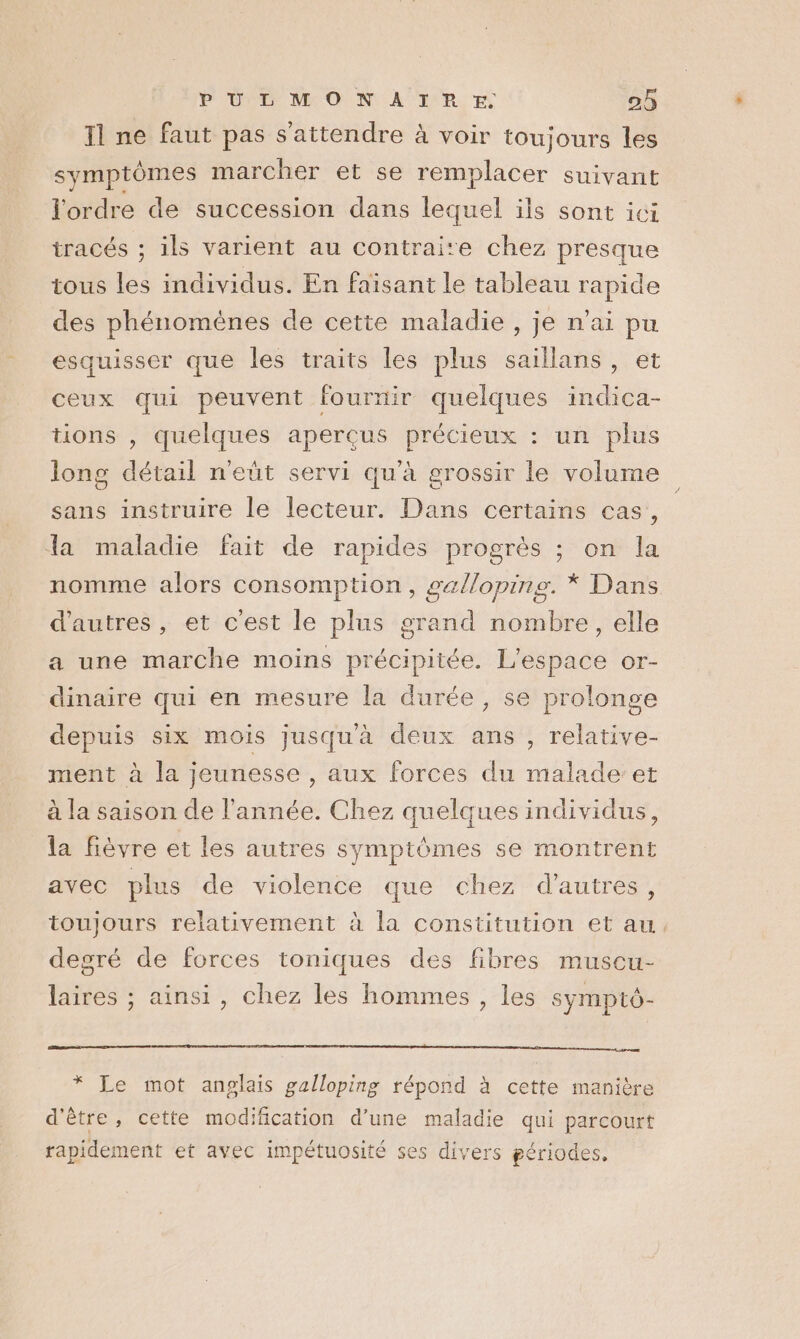 11 ne faut pas s'attendre à voir toujours les symptômes marcher et se remplacer suivant l'ordre de succession dans lequel ils sont ici tracés ; ils varient au contraite chez presque tous les individus. En faisant le tableau rapide des phénomènes de cette maladie , je n'ai pu esquisser que les traits les plus saillans, et ceux qui peuvent fournir quelques indica- tions , quelques aperçus précieux : un plus long détail n'eût servi qu'à grossir le volume sans instruire le lecteur. Dans certains cas, la maladie fait de rapides progrès ; on la nomme alors consomption, gallopine. * Dans d'autres, et cest le plus grand nombre, elle a une marche moins précipiiée. L'espace or- dinaire qui en mesure la durée, se prolonge depuis six mois jusqu'à deux ans , relative- ment à la jeunesse , aux forces du malade’et à la saison de l'année. Chez quelques individus, la fièvre et les autres symptomes se montrent avec plus de violence que chez d’autres, toujours relativement à la constitution et au degré de forces toniques des fibres muscu- laires ; ainsi, chez les hommes , les sympto- qd mm AE * Le mot anglais galloping répond à cette manière d'être, cette modiñcation d’une maladie qui parcourt rapidement et avec impétuosité ses divers périodes.