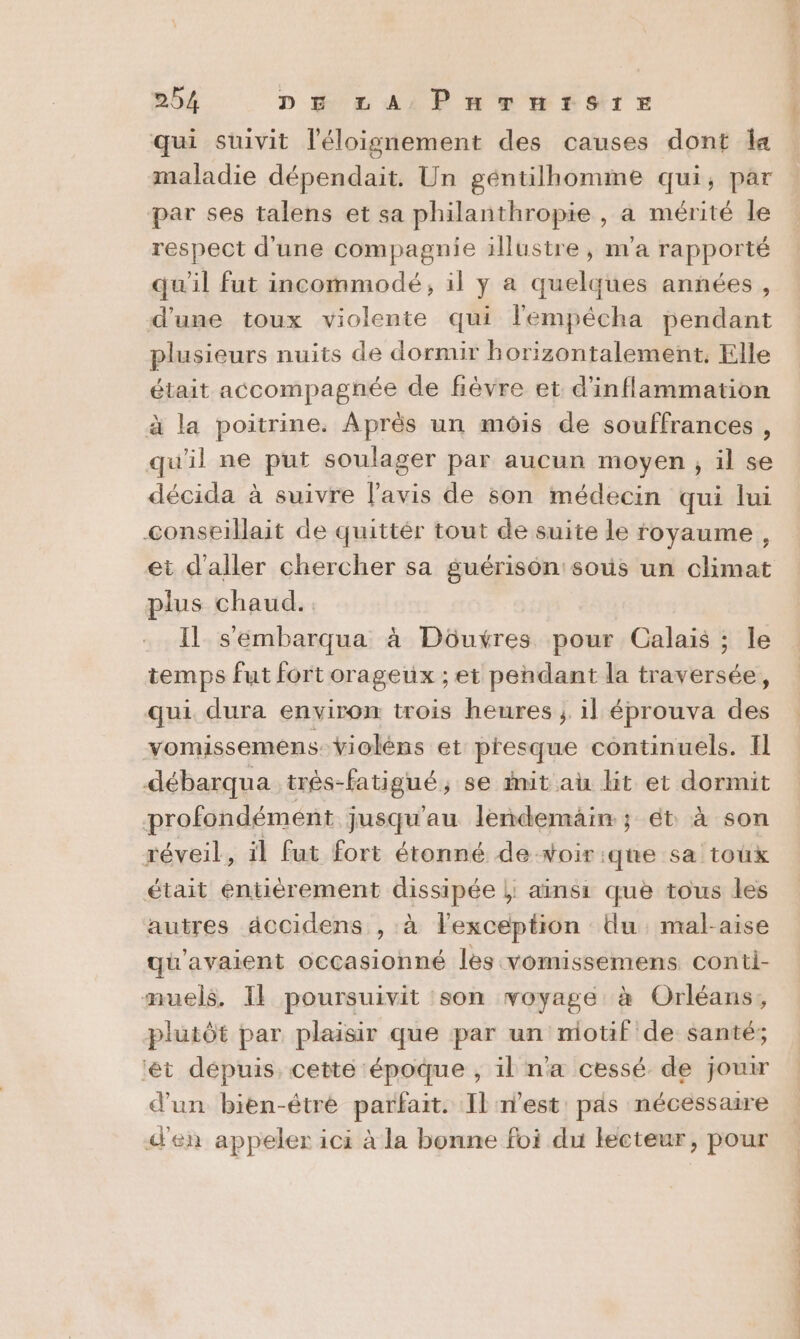 qui suivit l'éloignement des causes dont la maladie dépendait. Un géntilhomime qui, par par ses talens et sa philanthropie , a mérité le respect d'une compagnie illustre, m'a rapporté qu'il fut incommodé, il y a quelques années, d'une toux violente qui lempécha pendant plusieurs nuits de dormir horizontalement. Elle était accompagnée de fèvre et d'inflammation à la poitrine. Après un mois de souffrances, qu'il ne put soulager par aucun moyen, il se décida à suivre l'avis de son médecin qui lui conseillait de quittér tout de suite le royaume, et d'aller chercher sa guérison sous un climat plus chaud. Il s'embarqua à Düôuxres pour Calais ; le temps fut fortorageux ; et pendant la traversée, qui dura environ trois heures ; il éprouva des vomissemens-Violéns et presque continuels. I débarqua très-fatigué, se init au lit et dormit profondémént jusqu'au lendemain ; ét à son réveil, il fut fort étonné de-woir:que sa toux était entièrement dissipée |; ainsi: que tous les autres dccidens , à l'exception Uu. mal-aise qu'avaient occasionné les vomissemens conti- muels. Il poursuivit :son voyage à Orléans, plutôt par plaisir que par un motif de santé; ‘êt dépuis. cette époque , il n'a cessé. de jouir d'un bien-être parfait. Il n’est pas nécessaire d'en appeler ici à la bonne foi du lecteur, pour Lt tte es + 0 Le of is