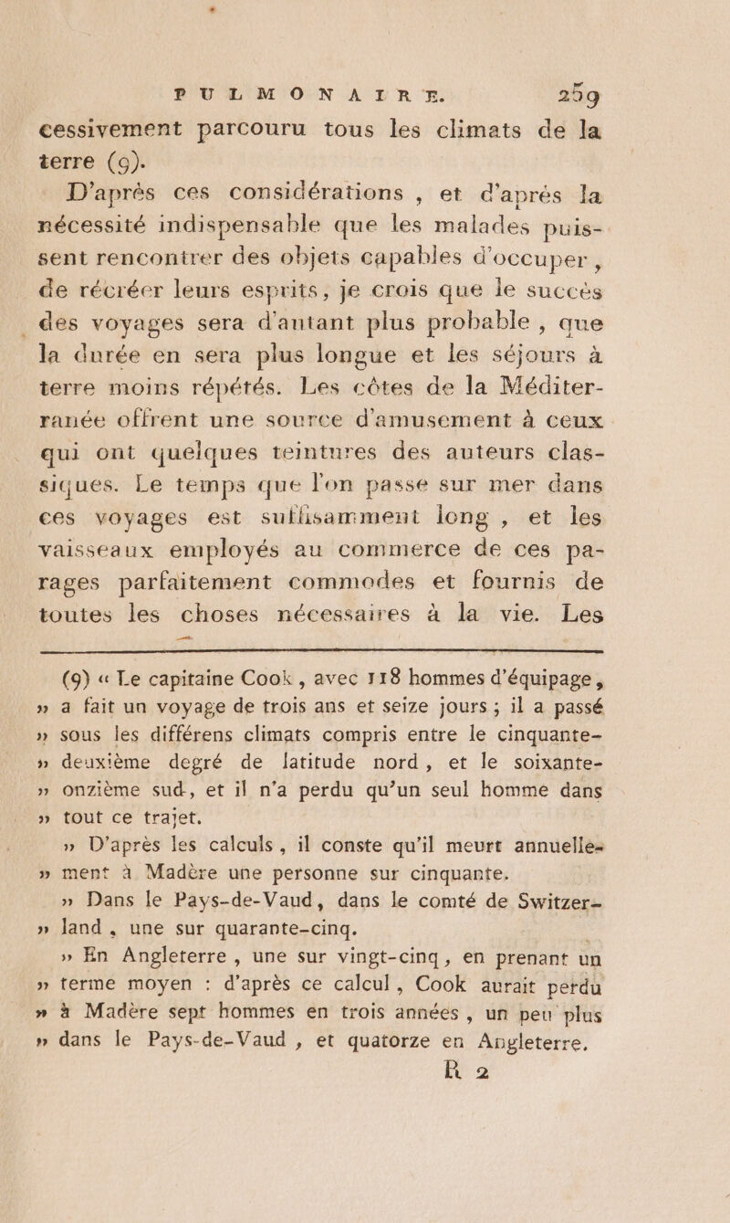cessivement parcouru tous les climats de la terre (9). D'après ces considérations , et d'aprés la nécessité indispensable que les malades puis- sent rencontrer des objets capables d'occuper, de récréer leurs esprits, je crois que le succès _ des voyages sera d'autant plus probable , que la durée en sera plus longue et les séjours à terre moins répétés. Les côtes de la Méditer- ranée offrent une source d'amusement à ceux qui ont quelques teintures des auteurs clas- siques. Le temps que l'on passe sur mer dans ces voyages est sulisamment iong , et les vaisseaux employés au commerce de ces pa- rages parfaitement commodes et fournis de toutes les choses nécessaires à la vie. Les tes (9) « Le capitaine Cook , avec 118 hommes d'équipage, » a fait un voyage de trois ans et seize jours ; il a passé » sous les différens climats compris entre le cinquante- » deuxième degré de latitude nord, et Île soixante- » onzième sud, et il n’a perdu qu’un seul homme dans » tout ce trajet. » D’après les calculs, il conste qu’il meurt annuelle- » ment à Madère une personne sur cinquante. » Dans le Pays-de-Vaud, dans le comté de Switzer- » land, une sur quarante-cinq. | » En Angleterre , une sur vingt-cinq, en prenant un » terme moyen : d’après ce calcul, Cook aurait perdu » à Madère sept hommes en trois années , un peu plus » dans le Pays-de-Vaud , et quatorze en Angleterre, R 2 bd