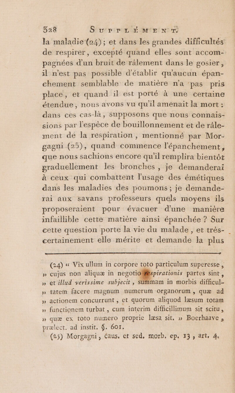 la maladie‘ (24); et dans les grandes difficultés de respirer, excepté quand elles sont accom- pagnées d’un bruit de rälement dans le gosier, il n’est pas possible d'établir qu'aucun épan- chement semblable de matière n'a ‘pas pris place, et quand il est porté à une certaine étendue, nous avons vu qu'il amenait la mort : dans ces cas-là, Supposons que nous connaïis- sions par l'espèce de bouillonnement et de râle- ment dé la respiration, mentionné par Mor- gagni (25), quand commence l'épanchement, que nous sachions encore qu'il remplira bientôt er pat les bronches , je demanderai à ceux qui combattent l'usage des émétiques dans les maladies des poumons ; je demande- rai aux savans professeurs quels moyens ils proposeraient pour évacuer d'une manière infaillible cette matière ainsi épanchée ? Sur cette question porte la vie du malade , et trés- certainement elle mérite et demande la plus (24) « Vix ullum in corpore toto particulum superesse , » cujus non aliquæ in negotioMspirationis partes sint , » et illud verissime subjecit, $ am in morbis dfibnte 5 tatem facere magnum numerum Oorganorum, quæ ad » actionem concurrunt, et quorum aliquod læsum totam » functionem turbat, cum interim difhcillimum sit scitu, » quæ ex toto numero proprie læsa sit, » Boerhaave , prælect. ad instit. $. 601. (25) Morgagni, éaus. et sed, morb, ep. 73, art, 4. w