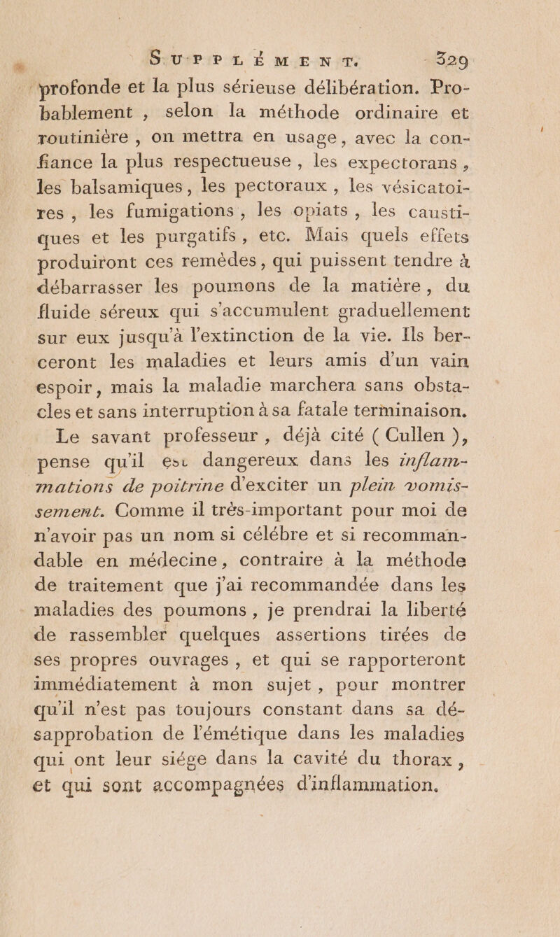 Ke SuUurPLÉMENT. 1520 profonde et la plus sérieuse délibération. Pro- bablement , selon la méthode ordinaire et routinière , on mettra en usage, avec la con- fiance la plus respectueuse, les expectorans, res, les fumigations , les opiats , les causti- ques et les purgatifs, etc. Mais quels effets produiront ces remèdes, qui puissent tendre à débarrasser les poumons de la matière, du fluide séreux qui s'accumulent graduellement sur eux jusqu'à l'extinction de la vie. Ils ber- ceront les maladies et leurs amis d’un vain espoir, mais la maladie marchera sans obsta- cles et sans interruption à sa fatale terminaison. Le savant professeur , déjà cité ( Cullen ), pense qu'il esc dangereux dans les zn/lam- mations de poitrine d'exciter un plein vomis- sement. Comme il trës-important pour moi de n'avoir pas un nom si célébre et si recomman- dable en médecine, contraire à la méthode de traitement que j'ai recommandée dans les de rassembler quelques assertions tirées de ses propres QUES , €t qui se rapporteront immédiatement à mon sujet, pour montrer qu'il n'est pas toujours constant dans sa dé- sapprobation de l’émétique dans les maladies qui ont leur siége dans la cavité du thorax, et qui sont accompagnées d'inflammation.