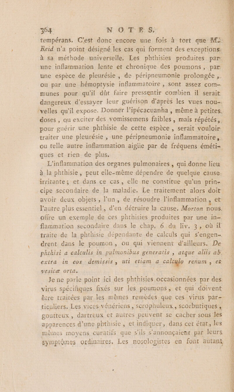 304 NOTE 6 tempérans. C'est donc encore une fois à tort que M2. Reid n’a point désigné les cas qui forment des exceptions à sa méthode. universelle, Les phthisies produites par: une inflammation lente et chronique des poumons, par une espèce de pleurésie , de péripneumonie prolongée ,. F ou par une hémoptysie inflammatoire , sont assez com | munes pour qu'il dût faire pressentir combien il serait { dangereux d'essayer leur guérison d’après les vues nou ‘velles qu’il expose. Donner lipécacuanha , même à petites doses , au exciter des vomissemens faibles, mais répétés, . 1 pour guérir une phthisie de cette espèce , serait vouloir ! traiter une pleurésie , une péripneumonie inflammatoire, ou telle autre inflammation aigiie par de fréquens éméti= ques et rien de plus, L’inflammation des organes pulmonaires, qui donne lieu à la phthisie, peut elle-même dépendre de quelque cause. irritante; et dans ce cas, elle ne constitue qu’un prin- cipe secondaire de la maladie. Le traitement alors doit avoir deux objets, l’un, de résoudre l’inflammation , l’autre plus essentiel, d’en détruire la cause. Morton nous. | offre un exemple de ces phthisies produites par une in- flammation secondaire dans le chap. 6 du liv. 3, où if traite de la phthisie dépendante de calculs qui s’engen- drent dans le poumon, ou qui viennent d’ailleurs. De phthisi a calculis in pulmonibus generatis , atque aliis ab. extra in eos demissis , uti etiam a caloglo renum , eê : vesicæ ortae Je ne parle point ici des phthisies occasionnées par des. virus spécifiques fixés sur les poumons, et qui doivent être traitées par les mêmes remèdes que ces virus par- ticuliers. Les vices vénériens, scrophuleux, scorbutiques, goutteux , dartreux et autres peuvent se cacher sous les apparences d’une phthisie, et indiquer, dans cet état, les aèmes moyens curatifs que s'ils s'annonçaient par leurs # symptômes ordinaires. Les nosologistes en font autant 4