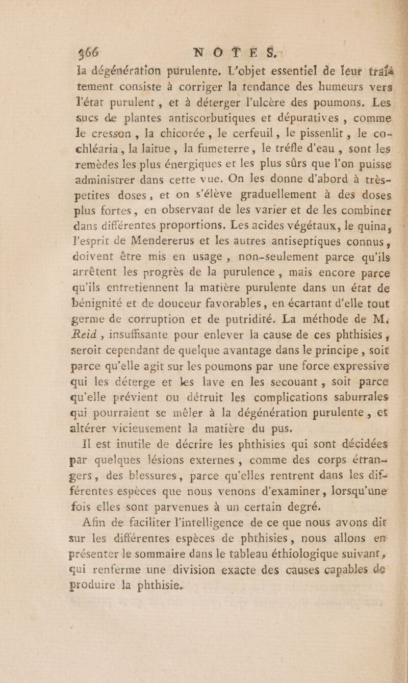 la dégénération pürulente, L’objet essentiel de leur trafà sucs de plantes antiscorbutiques et dépuratives , comme le cresson , la chicorée , le cerfeuil, le pissenlit , le co- chléaria , la laitue , la fumeterre, le tréfle d’eau , sont les remèdes les plus énergiques et les plus sûrs que l’on puisse administrer dans cette vue. On les donne d’abord à très- petites doses, et on s'élève graduellement à des doses plus fortes, en observant de les varier et de les combiner dans différentes proportions. Les acides végétaux, le quina, l'esprit de Mendererus et les autres antiseptiques connus, doivent être mis en usage , non-seulement parce qu'ils arrêtent les progrès de la purulence , mais encore parce qu'ils entretiennent la matière purulente dans un état de bénignité et de douceur favorables, en écartant d’elle tout germe de corruption et de putridité. La méthode de M. Reid , insuffisante pour enlever la cause de ces phthisies, seroit cependant de quelque avantage dans le principe, soit parce qu’elle agit sur les poumons par une force expressive qui les déterge et les lave en les secouant , soit parce qu'elle prévient ou détruit les complications saburrales qui pourraient se mêler à la dégénération purulente, et altérer vicieusement la matière du pus. Il est inutile de décrire les phthisies qui sont décidées par quelques lésions externes, comme des corps étran-= gers, des blessures, parce qu’elles rentrent dans les dif: férentes espèces que nous venons d'examiner, lorsqu'une fois elles sont parvenues à un certain degré. Afin de faciliter l'intelligence de ce que nous avons dif sur les difiérentes espèces de phthisies, nous allons er présenter le sommaire dans le tableau éthiologique suivant, qui renferme une division exacte des causes capables de produire la phthisie.