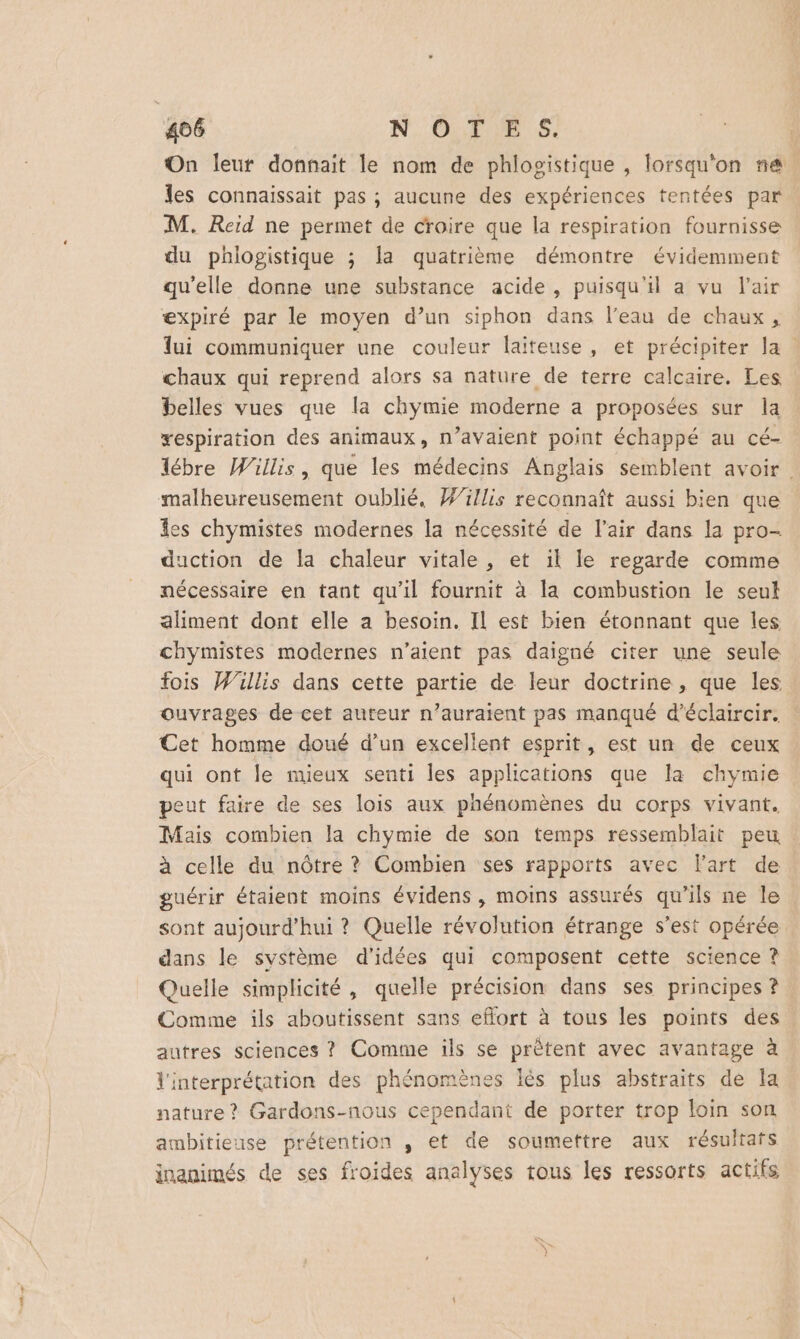 On leur donnait le nom de phlogistique , lorsqu'on na. les connaissait pas ; aucune des expériences tentées par. M. Reid ne permet de croire que la respiration fournisse du phlogistique ; la quatrième démontre évidemment qu’elle donne une substance acide , puisqu'il a vu l'air expiré par le moyen d’un siphon dans l’eau de chaux, lui communiquer une couleur laiteuse, et précipiter la chaux qui reprend alors sa nature de terre calcaire. Les belles vues que la chymie moderne a proposées sur la xespiration des animaux, n’avaient point échappé au cé- lébre Willis, que les médecins Anglais semblent avoir. malheureusement oublié, Wi/lis reconnaît aussi bien que les chymistes modernes la nécessité de l'air dans la pro- duction de la chaleur vitale , et il le regarde comme nécessaire en tant qu'il fournit à la combustion le seul aliment dont elle a besoin. Il est bien étonnant que les chymistes modernes n'aient pas daigné citer une seule fois Willis dans cette partie de leur doctrine, que les ouvrages de cet auteur n’auraient pas manqué d’éclaircir. Cet homme doué d’un excellent esprit, est un de ceux qui ont le mieux senti les applications que la chymie peut faire de ses lois aux phénomènes du corps vivant. Mais combien la chymie de son temps ressemblait peu. à celle du nôtre ? Combien ses rapports avec Fart de guérir étaient moins évidens , moins assurés qu'ils ne le sont aujourd’hui ? Quelle révolution étrange s’est opérée dans le système d'idées qui composent cette science ? Quelle simplicité, quelle précision dans ses principes ? Comme ils aboutissent sans effort à tous les points des autres sciences ? Comme ils se prêtent avec avantage à l'interprétation des phénomènes lès plus abstraits de la nature? Gardons-nous cependant de porter trop loin son ambitieuse prétention , et de soumettre aux résultats inanimés de ses froides analyses tous les ressorts actifs