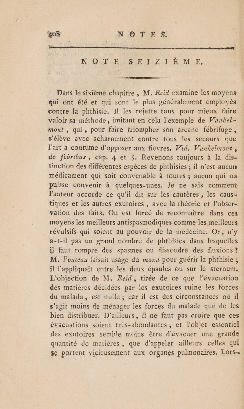 NOTE: SE 1:Z I Ë ME. Dans le sixième chapitre, M. Reid examine les moyens qui ont été et qui sont le plus généralement employés contre la phthisie. Il les rejette tous pour mieux faire valoir sa méthode, imitant en cela l'exemple de Vanhel- mont , qui, pour faire triompher son arcane fébrifuge, s'élève avec acharnement contre tous les secours que l'art a coutume d'opposer aux fièvres, Vid, Vanhelmont , tinction des différentes espèces de phthisies ; il n’est aucun médicament qui soit convenable à toutes ; aucun qui ne puisse convenir à quelques-unes. Je ne sais comment l'auteur accorde ce qu'il dit sur les cautères, les caus- tiques et les autres exutoires , avec la théorie et l’obser- vation des faits. On est forcé de reconnaître dans ces moyens les meilleurs antispasmodiques comme les meilleurs révulsifs qui soient au pouvoir de la médecine. Or, n’y a-t-il pas un grand nombre de phthisies dans lesquelles il faut rompre des spasmes ou dissoudre des fluxions ? M. Pouteau faisait usage du moxa pour guérir la phthisie ; il l'appliquait entre les deux épaules ou sur le sternum. des matières décidées par les exutoires ruine Îles forces du malade, est nulle ; car il est des circonstances où ïl s’agit moins de ménager les forces du malade que de les bien distribuer. D'ailleurs, il ne faut pas croire que ces évacuations soient très-abondantes ; et l’objet essentiel des exutoires semble moins être d'évacuer une grande quantité de matières, que d'appeler ailleurs celles qui $e portent vicieusement aux organes pulmonaires. Lors-= 4