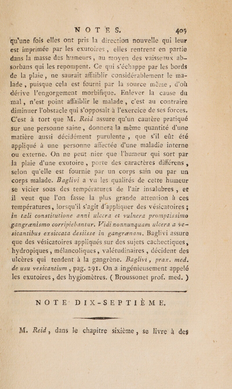 NOTES 405% qu'une fois elles ont pris la direction nouvelle qui leur est imprimée par les exutoires , elles rentrent en partie dans la masse des humeurs, au moyen des vaisseaux ab- sorbans qui les repompent. Ce qui s'échappe par les bords de la plaie, ne saurait affaiblir considérablement le ma- lade , puisque cela est fourni par la source mème, d’où dérive l’engorgement morbifique, Enlever la cause du mal, n’est point affaiblir le malade, c’est au contraire diminuer l'obstacle qui s’opposait à l'exercice de ses forces, C’est à tort que M. Reid assure qu'un cautère pratiqué sur une personne saine, donnera la même quantité d’une matière aussi décidément purulente , que s'il eût été appliqué à une personne affectée d’une maladie interne ou externe. On ne peut nier que l'humeur qui sort par la plaie d'une exutoire, porte des caractères différens , selon qu’elle est fournie par un corps sain où par un corps malade. Baglivi a vu les qualités de cette humeur se vicier sous des températures de l'air insalubres , et il veut que l'on fasse la plus grande attention à ces températures, lorsqu'il s'agit d'appliquer des vésicatoires ; in tali constitutione annt ulcera et vulnera promptissima gangrænismo corripiebantur, Vidi rnonnunquam ulcera a ve- sicantibus exsiccata desiisse in gangrænam. Baglivi assure que des vésicatoires appliqués sur des sujets cachectiques, * hydropiques , mélancoliques, valétudinaires , décident des ulcères qui tendent à la gangrène, Baglivi, prax. med. de usu vesicantium , pag. 291. On a ingénieusement appelé les exutoires , des hygiomètres, ( Broussonet prof. med, ) NOTE'DIX-SEPTIÈME.