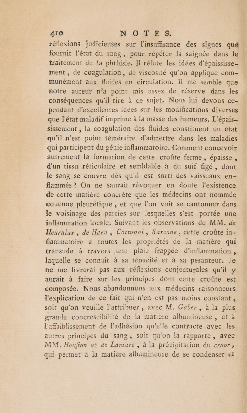 réflexions judicieuses sur l'insuffisance des signes que fournit l’état du sang, pour répéter la saignée dans le : traitement de la phthisie. Il réfute les idées d’épaississe_ ment, de coagulation, de viscosité qu’on applique com- munément aux fluides en circulation, Il me semble que notre auteur n’a point mis assez de réserve dans les conséquences qu'il tire à ce sujet. Nous lui devons ce- pendant d'excellentes idées sur les modifications diverses que l'état maladif imprime à la masse des humeurs, L'épais- sissement , la coagulation des fluides constituent un état qu’il n’est point téméraire d'admettre dans les maladies qui participent du génie inflammatoire. Comment concevoir autrement la formation de cette croûte ferme, épaisse, d’un tissu réticulaire et semblable à du suif figé, dont le sang se couvre dès qu'il est sorti des vaisseaux en- flammés ? On ne saurait révoquer en doute l'existence de cette matière concrète que les médecins ont nommée couenne pleurétique , et que l’on voit se cantonner dans le voisinage des parties sur lesquelles s’est portée une inflammation locale, Suivant les observations de MM, de Heurnius , de Haen , Cottunni, S'arcone , cette croûte in- flammatoire a toutes les propriétés de Ja marière qui transude à travers une plaie frappée d’inflammarion, Jaquelle se connaît à sa ténacité et à sa pesanteur. le ne me livrerai pas aux réflexions conjecturales qu'il y aurait à faire sur les principes dont cette croûte est composée. Nous abandonnons aux médecins raisonneurs l'explication de ce fait qui n'en est pas moins constant, soit qu'on veuille l’attribuer , avec M. Gaber, à la plus grande concrescibilité de la matière albumineuse, et à l'affaiblissement de l'adhésion qu'elle contracte avec les autres principes du sang, soit qu'on la rapporte, avec MM. Houfton et de Larmure , à la précipitation du cruor, qui permet à la matière albumineuse de se condenser et