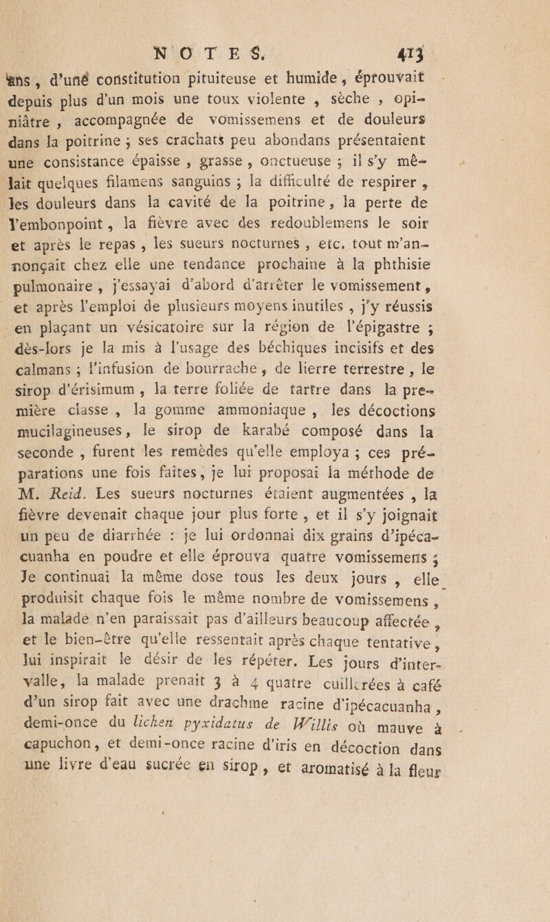 #ns, d’uné constitution pituiteuse et humide , éprouvait depuis plus dun mois une toux violente , sèche , ie niâtre , accompagnée de vomissemens et de douleurs dans la poitrine ; ses crachats peu abondans présentaient une consistance épaisse , grasse , onctueuse ; il sy mê- lait quelques filamens sanguios ; la difficulté de respirer , les douleurs dans la cavité de la poitrine, la perte de Vembonpoint , la fièvre avec des redoublemens le soir et après le repas , les sueurs nocturnes , etc. tout n’an- nonçait chez elle une tendance prochaine à la phthisie pulmonaire , j'essayai d’abord d'arrèter le vomissement, et après l'emploi de plusieurs moyens inutiles , jy réussis en plaçant un vésicatoire sur la région de lépigastre ; dès-lors je la mis à l'usage des béchiques incisifs et des calmans ; linfusion de bourrache , de lierre terrestre , le sirop d’érisimum, la terre foliée de tartre dans la pre mière classe , la gomme ammoniaque , les décoctions mucilagineuses, le sirop de karabé composé dans la seconde , furent les remèdes qu'elle employa ; ces pré parations une fois faites, je lui proposai la méthode de M. Reid. Les sueurs nocturnes étaient augmentées , la fièvre devenait chaque jour plus forte, et il s’y joignait un peu de diarrhée : je lu ordonnai dix grains d’ipéca- cuanha en poudre et elle éprouva quatre vomissements ; Je continuai la mème dose tous les deux jours , elle. produisit chaque fois le même nombre de vomissemens , la malade n'en paraissait pas d’ailleurs beaucoup affectée , et le bien-être qu'elle ressentait après chaque tentative , lui inspirait le désir de les répéter. Les jours d’inter- valle, la malade prenait 3 à 4 quatre cuillerées à café d’un sirop fait avec une drachme racine d'ipécacuanha , demi-once du lichen pyxidatus de Willis où mauve à capuchon, et demi-once racine d’iris en décoction dans une livre d'eau sucrée en sirop, et aromatisé à la fleur #