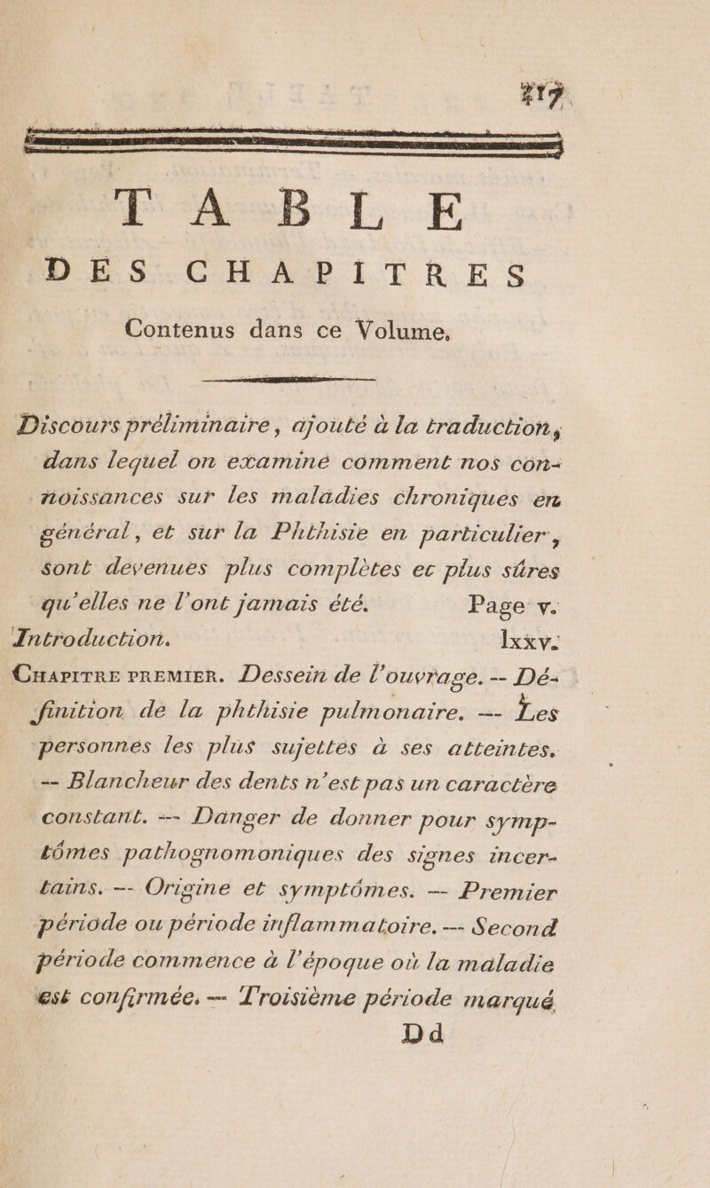 272 Contenus dans ce Volume. Discours préliminaire , ajouté à la traduction, dans lequel on examiné comment nos con- noissances sur Les maladies Chroniques en général, ét sur la Phthisie en particulier, sont devenues plus complètes ec plus sûres qu'elles ne l'ont jamais été. Page +v. Tntroduction. Ixxv. Cuapirre Premier. Dessein de l'ouvrage. -- Dé- finition de la phthisie pulmonaire. — Les ‘personnes les plus sujettes à ses atteintes. -- Blancheur des dents n’est pas un caractère constant. -—- Danger de donner pour symp- Lômes pathognomonigues des sIenes incer- bains. -- Origine et symptômes. — Premier période ou période inflammatoire. -- Second période commence à l ‘époque où la maladie est confirmée, — Troisième période marqué D d