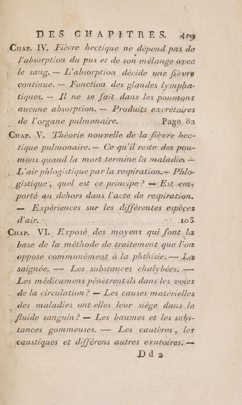 Criar. IV, Fievre Lectique ne .dépend pas de l'absorption du pus et de son m élange.apec le sang. L'absorption décide une fièvre continue. — Fonction, des glandes lympha- tiques. - Il ne se fait dans les Pountens aucune absorption. -- Produits excrétoires de l’ organe pulmonaire. + Page 82 5 V. Théorie nouvelle de la fièvre Jrec- Lique pulmonaire. — Ce qu'il reste-des pou- mons quand la mort termine la maladie -—- ©. L'air phlogistique par la di don Phlo- | gistique, quel est ce principe ? =1Æ5t.-ent: porté au dehors dans l'acte de respiration. .— Æxpériences sur les différentes espèces d'air. … ie LR. 20 3 ÆCrar. VI, Exposé des moyens qui font la base de la méthode de traitement que l'on ©ppose communément à la phthisie —.L&amp; saignée. — Les, subsrances chalybées: — Les médicamens pénètrent-ils dans les voies . de la circulation? — Les causes matérielles ,.des maladies ont-elles leur. sièse dans le «fluide sanguin? — Les baumes et les subs- tances gommeuses, — Les cautères, les Caustiques et différens autres exutaires. — D d 3