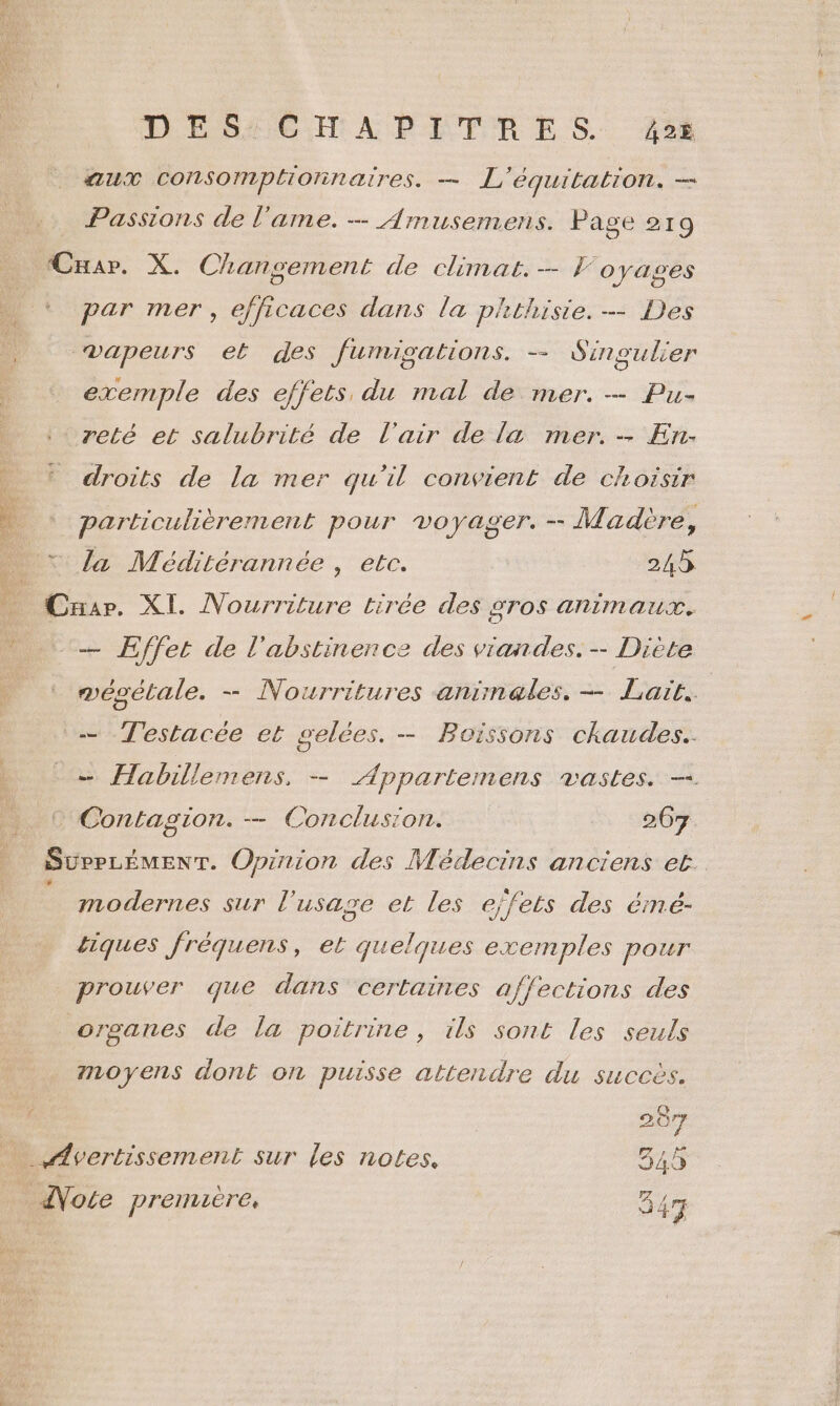 aux consompltonnatres. — L'équitation. — Passions de l'ame. — Amusemens. Page 219 Cuar. X. Changement de climat. — oyagses par mer, efficaces dans la phthisie. — Des vapeurs et des Jumisations. -— Sinoulier exemple des effets, du mal de mer. — Pu- zeté et salubrité de l'air de la mer. - En. droits de la mer qu'il convient de choisir particulièrement pour voyager. - Madère, la Méditérannée , etc. 245 Car. XI. Nourriture tirée des gros animaux. — Effet de l'abstinence des viandes. - Diète mésétale. -—- Nourritures animales. — Laït.. — Testacée et gelées. — Boissons chaudes. -— Habillemens, — Appartemens vastes. — © Contagion. — Conclusion. 267 SurPLÉMENT. Opirion des Médecins anciens et modernes sur l'usage et les ejfets des érmé- tiques fréquens, et quelques exemples pour prouver que dans certaines affections des organes de la poitrine, ils sont les seuls moyens dont on puisse attendre du succès. 207